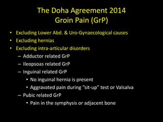 The Doha Agreement 2014
Groin Pain (GrP)
• Excluding Lower Abd. & Uro-Gynaecological causes
• Excluding hernias
• Excluding intra-articular disorders
– Adductor related GrP
– Ileopsoas related GrP
– Inguinal related GrP
• No inguinal hernia is present
• Aggravated pain during ”sit-up” test or Valsalva
– Pubic related GrP
• Pain in the symphysis or adjacent bone
 