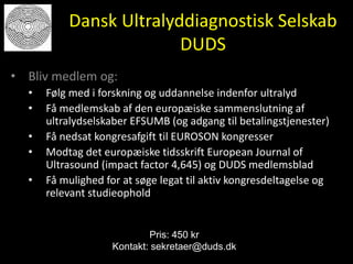 Dansk Ultralyddiagnostisk Selskab
DUDS
• Bliv medlem og:
• Følg med i forskning og uddannelse indenfor ultralyd
• Få medlemskab af den europæiske sammenslutning af
ultralydselskaber EFSUMB (og adgang til betalingstjenester)
• Få nedsat kongresafgift til EUROSON kongresser
• Modtag det europæiske tidsskrift European Journal of
Ultrasound (impact factor 4,645) og DUDS medlemsblad
• Få mulighed for at søge legat til aktiv kongresdeltagelse og
relevant studieophold
Pris: 450 kr
Kontakt: sekretaer@duds.dk
 