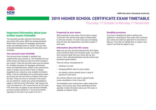 2019 HIGHER SCHOOL CERTIFICATE EXAM TIMETABLE
Thursday 17 October to Monday 11 November
Important information about your
written exams timetable
This document provides important information about
your written HSC exams. NESA has already distributed
details about oral exams for languages, performance
exams and submitted works to schools. Find out more
at educationstandards.nsw.edu.au/hsc/key-dates-exam-
timetables.
Your personal exam timetable
Your personal exam timetable is available from
studentsonline.nesa.nsw.edu.au. This timetable lists your
written exams and where you will sit for them (usually at
your school). It also lists any other exams you are entered
for, including oral exams for languages, performance
exams and submitted works. Details of your performance
exams or projects such as title of work or category
(supplied by your school) are also available via Students
Online. If you are undertaking oral or performance exams,
we will post the time and venue on Students Online later
this year. If there are errors or omissions in the exams
you are entered for, contact your school immediately to
supply us with the correct information. Take special care
if you are entered for a VET course that has an HSC exam.
If the exam does not appear on your personal timetable,
you have not been entered for it. You must be entered
separately for the exam if you expect to sit for it.
Preparing for your exams
When preparing for your exams, find out what to expect
in the exam room and the exam paper, including where
to write your answers. For each course you are studying,
know the rules and requirements, and what to expect in
each exam.
Information about the HSC exams
Make sure you have read and understand the 2019 Higher
School Certificate Rules and Procedures guide. You should
have received a guide from your school and can also
access it here: educationstandards.nsw.edu.au/hsc/rules-
procedures-guide-students.
There are serious consequences for:
• cheating in an exam
• disobeying NESA’s rules for exam conduct
•	
not making a serious attempt across a range of
questions in each exam.
Any of these offences may result in reduced marks,
course cancellation or loss of your HSC.
The timetable’s exam starting time is when reading time
begins. Arrive at your exam venue well before the time
specified. Further information about your HSC exams is
available on Students Online.
Disability provisions
If you have a disability that affects reading exam
questions or responding to them under exam conditions,
your school can submit an application for provisions to
help you. If you have not already done so, speak to your
school if you think this applies to you.
NSW Education Standards Authority
 