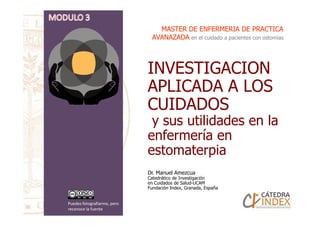 INVESTIGACION
APLICADA A LOS
CUIDADOS
y sus utilidades en la
MASTER DE ENFERMERIA DE PRACTICAMASTER DE ENFERMERIA DE PRACTICA
AVANAZADAAVANAZADA en el cuidado a pacientes con ostomías
CUIDADOS
y sus utilidades en la
enfermería en
estomaterpia
Dr. Manuel Amezcua
Catedrático de Investigación
en Cuidados de Salud-UCAM
Fundación Index, Granada, España
Puedes fotografiarme, pero
reconoce la fuente
 