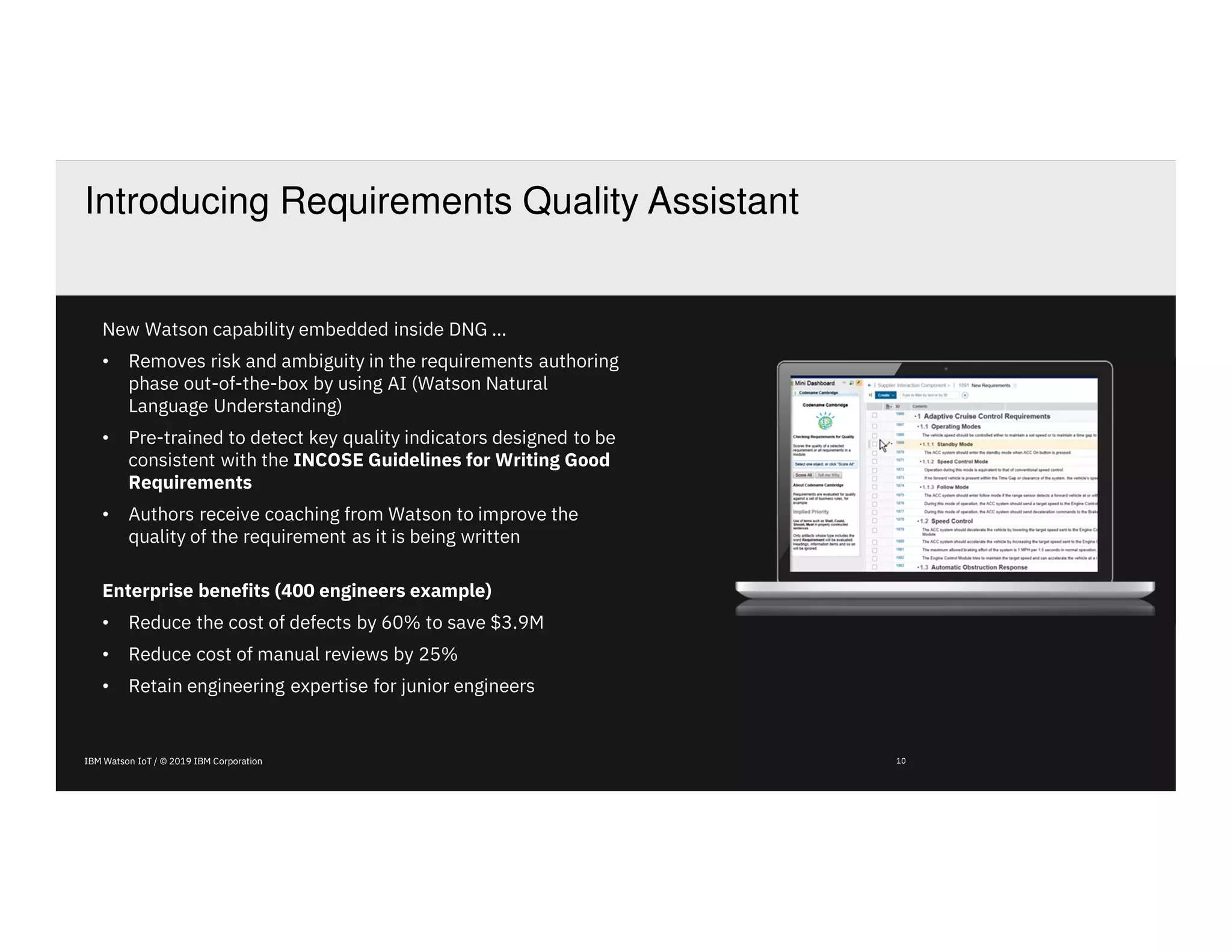 IBM Watson IoT / © 2019 IBM Corporation 10
Introducing Requirements Quality Assistant
New Watson capability embedded inside DNG …
• Removes risk and ambiguity in the requirements authoring
phase out-of-the-box by using AI (Watson Natural
Language Understanding)
• Pre-trained to detect key quality indicators designed to be
consistent with the INCOSE Guidelines for Writing Good
Requirements
• Authors receive coaching from Watson to improve the
quality of the requirement as it is being written
Enterprise benefits (400 engineers example)
• Reduce the cost of defects by 60% to save $3.9M
• Reduce cost of manual reviews by 25%
• Retain engineering expertise for junior engineers
 