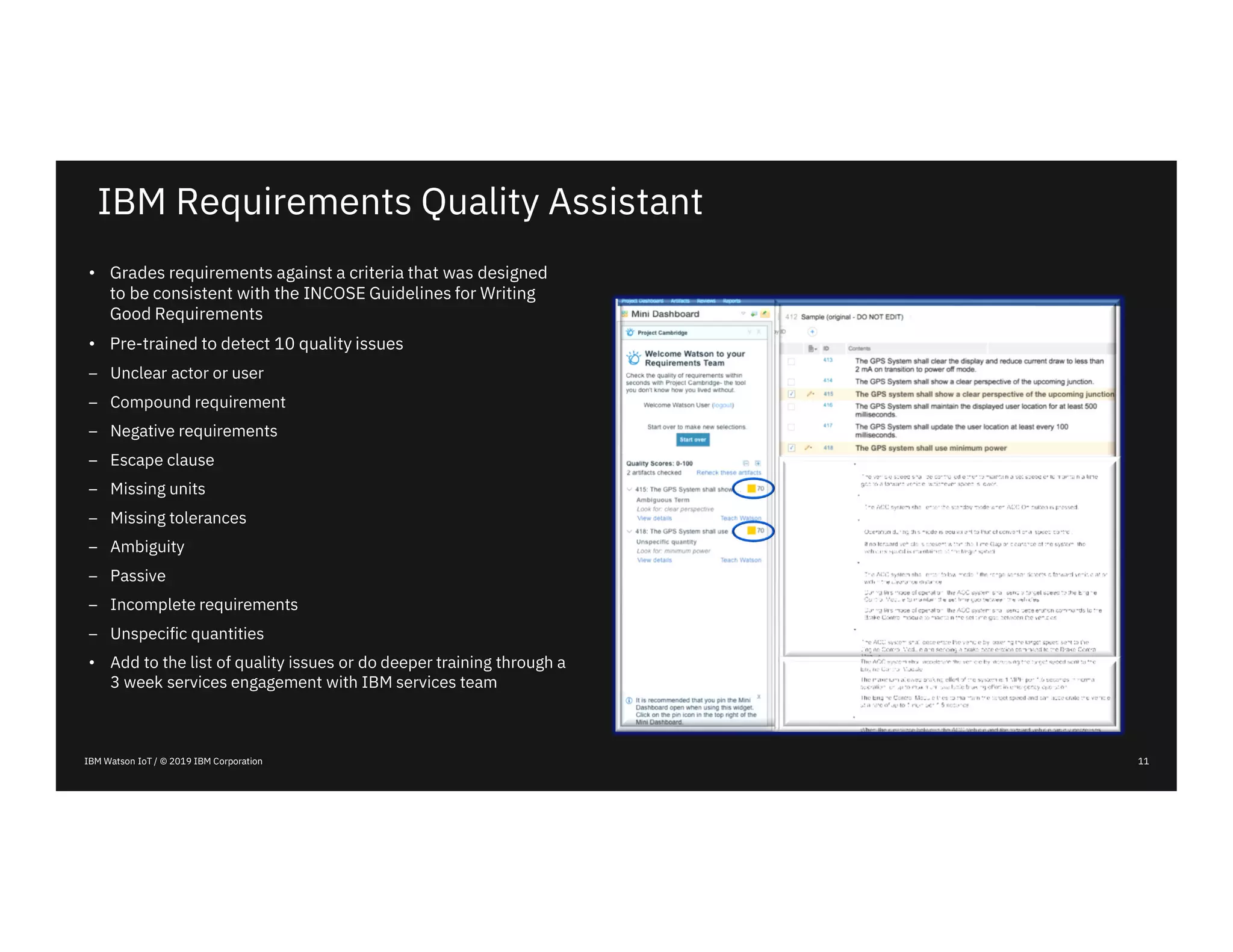 IBM Watson IoT / © 2019 IBM Corporation
IBM Requirements Quality Assistant
• Grades requirements against a criteria that was designed
to be consistent with the INCOSE Guidelines for Writing
Good Requirements
• Pre-trained to detect 10 quality issues
– Unclear actor or user
– Compound requirement
– Negative requirements
– Escape clause
– Missing units
– Missing tolerances
– Ambiguity
– Passive
– Incomplete requirements
– Unspecific quantities
• Add to the list of quality issues or do deeper training through a
3 week services engagement with IBM services team
11
 
