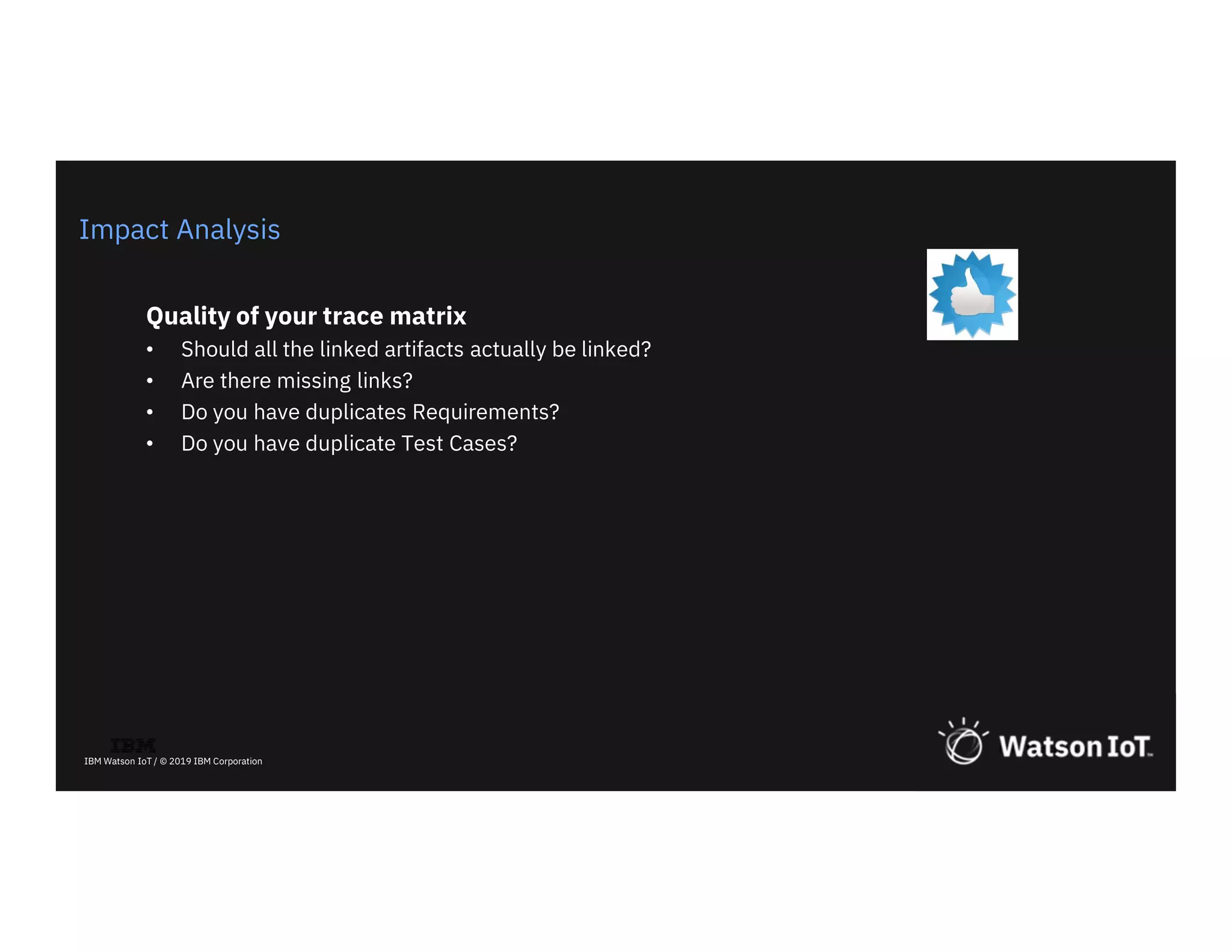 13
IBM Watson IoT / © 2019 IBM Corporation
Impact Analysis
Quality of your trace matrix
• Should all the linked artifacts actually be linked?
• Are there missing links?
• Do you have duplicates Requirements?
• Do you have duplicate Test Cases?
 