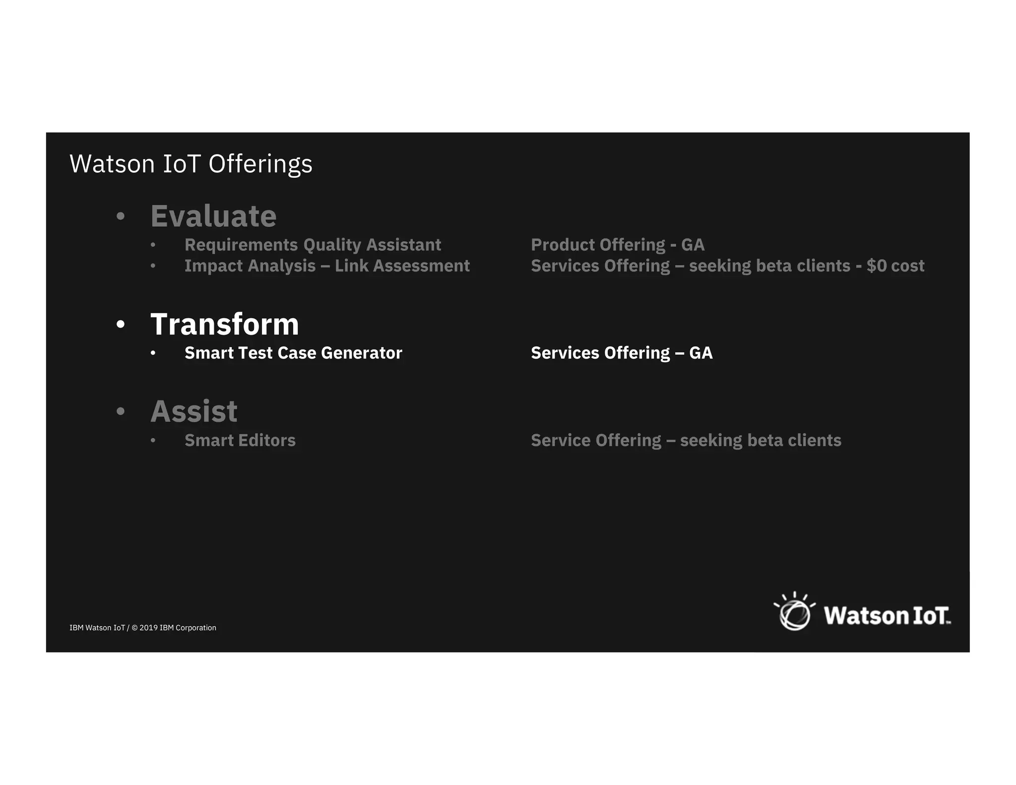 IBM Watson IoT / © 2019 IBM Corporation
• Evaluate
• Requirements Quality Assistant Product Offering - GA
• Impact Analysis – Link Assessment Services Offering – seeking beta clients - $0 cost
• Transform
• Smart Test Case Generator Services Offering – GA
• Assist
• Smart Editors Service Offering – seeking beta clients
Watson IoT Offerings
 