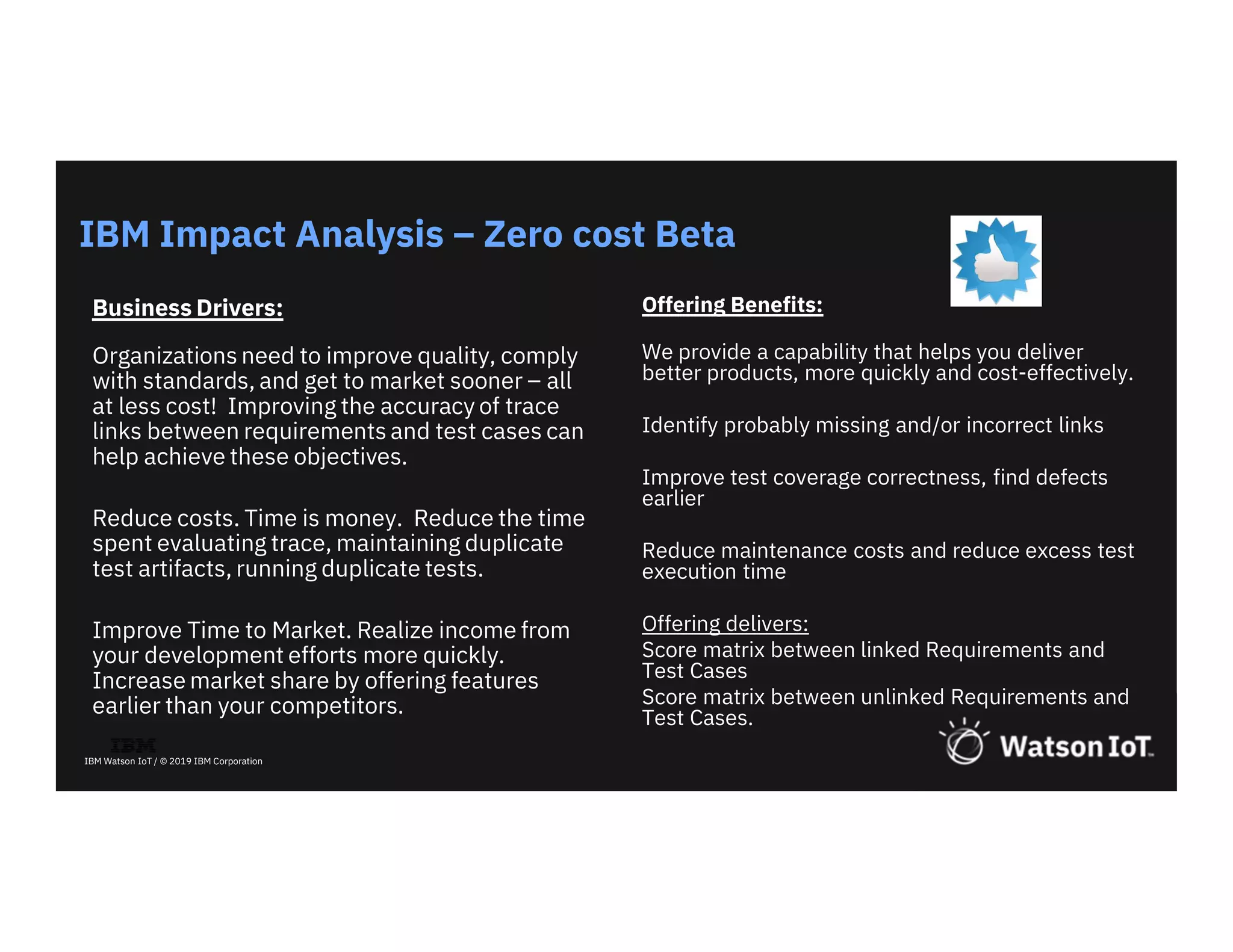 24
IBM Watson IoT / © 2019 IBM Corporation
Business Drivers:
Organizations need to improve quality, comply
with standards, and get to market sooner – all
at less cost! Improving the accuracy of trace
links between requirements and test cases can
help achieve these objectives.
Reduce costs. Time is money. Reduce the time
spent evaluating trace, maintaining duplicate
test artifacts, running duplicate tests.
Improve Time to Market. Realize income from
your development efforts more quickly.
Increase market share by offering features
earlier than your competitors.
IBM Impact Analysis – Zero cost Beta
Offering Benefits:
We provide a capability that helps you deliver
better products, more quickly and cost-effectively.
Identify probably missing and/or incorrect links
Improve test coverage correctness, find defects
earlier
Reduce maintenance costs and reduce excess test
execution time
Offering delivers:
Score matrix between linked Requirements and
Test Cases
Score matrix between unlinked Requirements and
Test Cases.
 