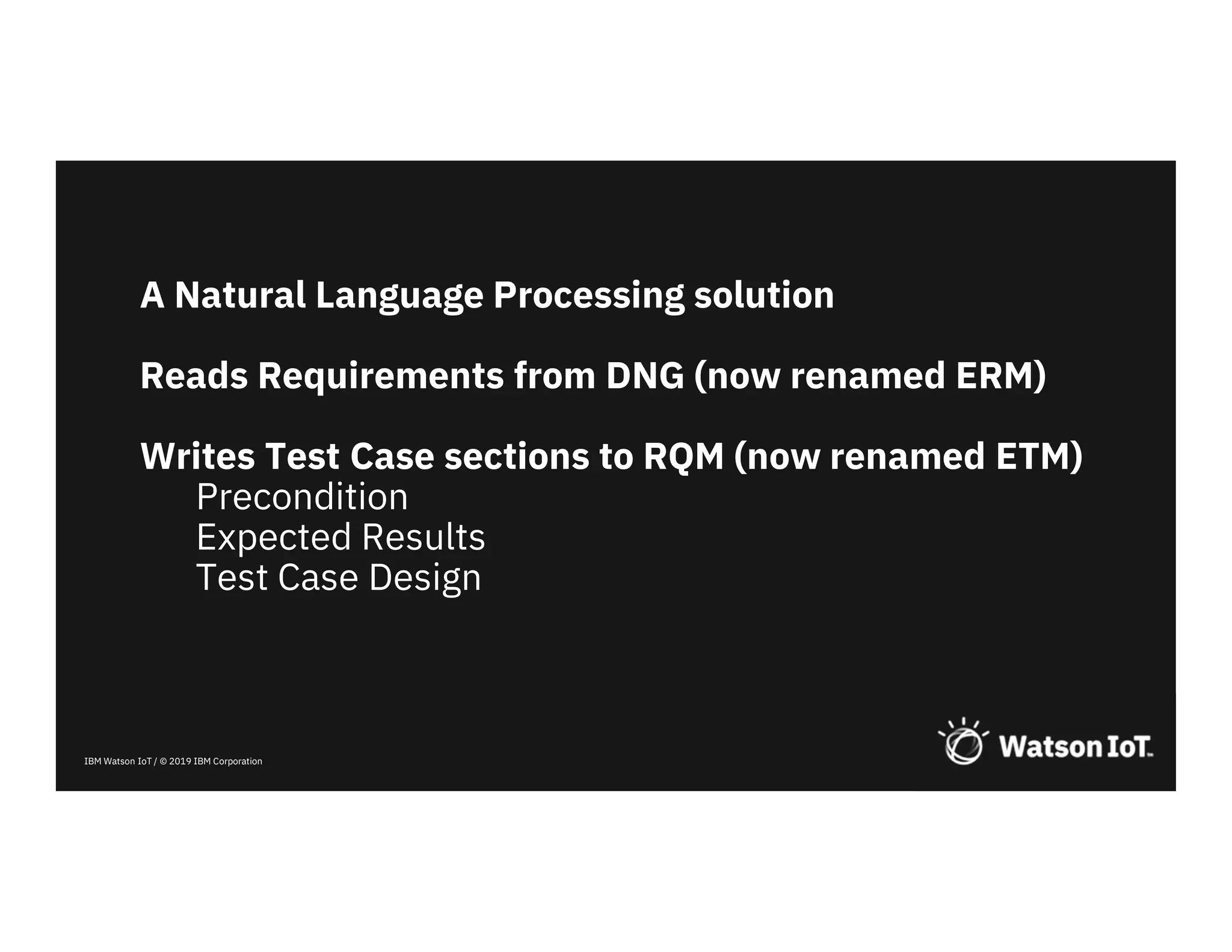 IBM Watson IoT / © 2019 IBM Corporation
A Natural Language Processing solution
Reads Requirements from DNG (now renamed ERM)
Writes Test Case sections to RQM (now renamed ETM)
Precondition
Expected Results
Test Case Design
 