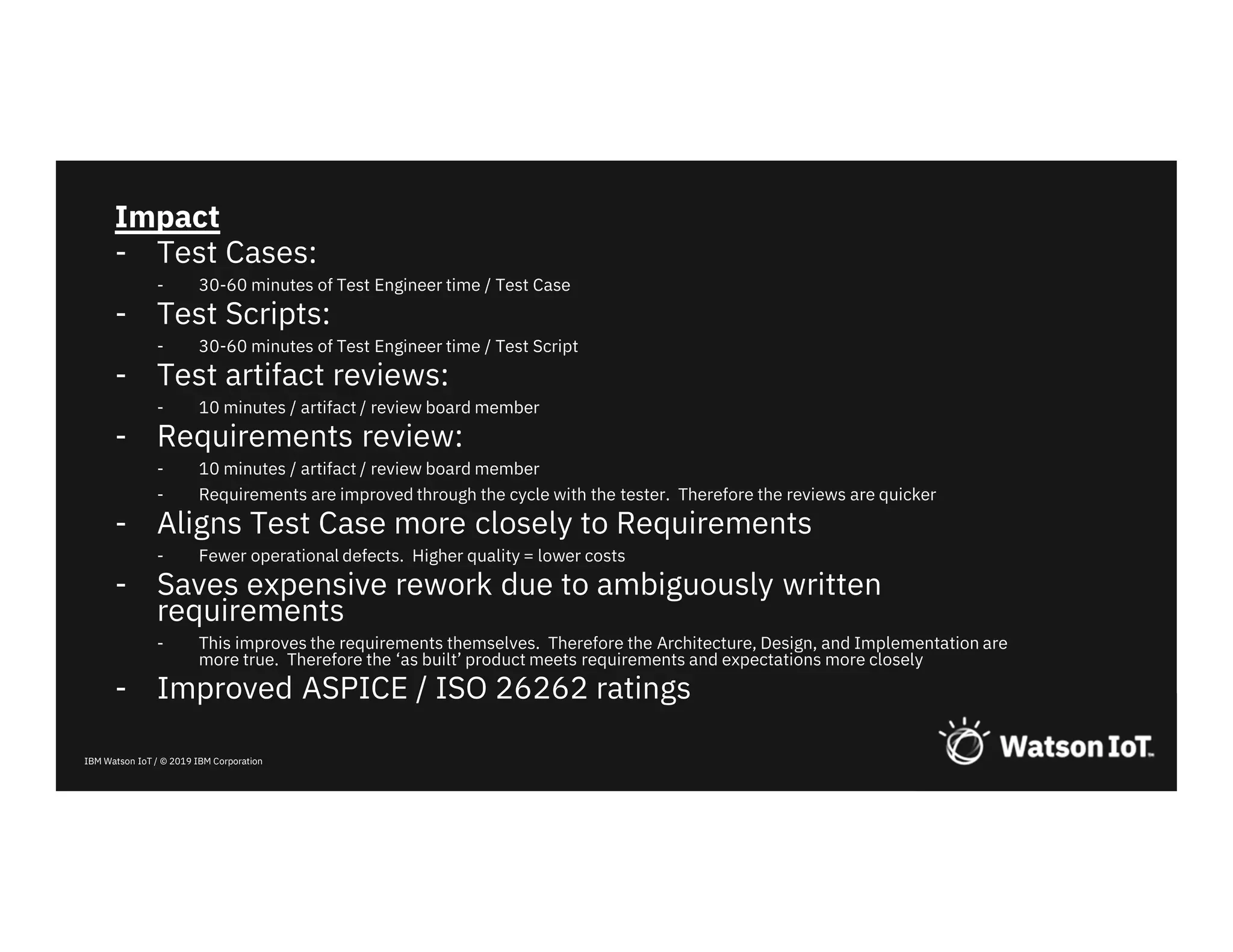 IBM Watson IoT / © 2019 IBM Corporation
Impact
- Test Cases:
- 30-60 minutes of Test Engineer time / Test Case
- Test Scripts:
- 30-60 minutes of Test Engineer time / Test Script
- Test artifact reviews:
- 10 minutes / artifact / review board member
- Requirements review:
- 10 minutes / artifact / review board member
- Requirements are improved through the cycle with the tester. Therefore the reviews are quicker
- Aligns Test Case more closely to Requirements
- Fewer operational defects. Higher quality = lower costs
- Saves expensive rework due to ambiguously written
requirements
- This improves the requirements themselves. Therefore the Architecture, Design, and Implementation are
more true. Therefore the ‘as built’ product meets requirements and expectations more closely
- Improved ASPICE / ISO 26262 ratings
 