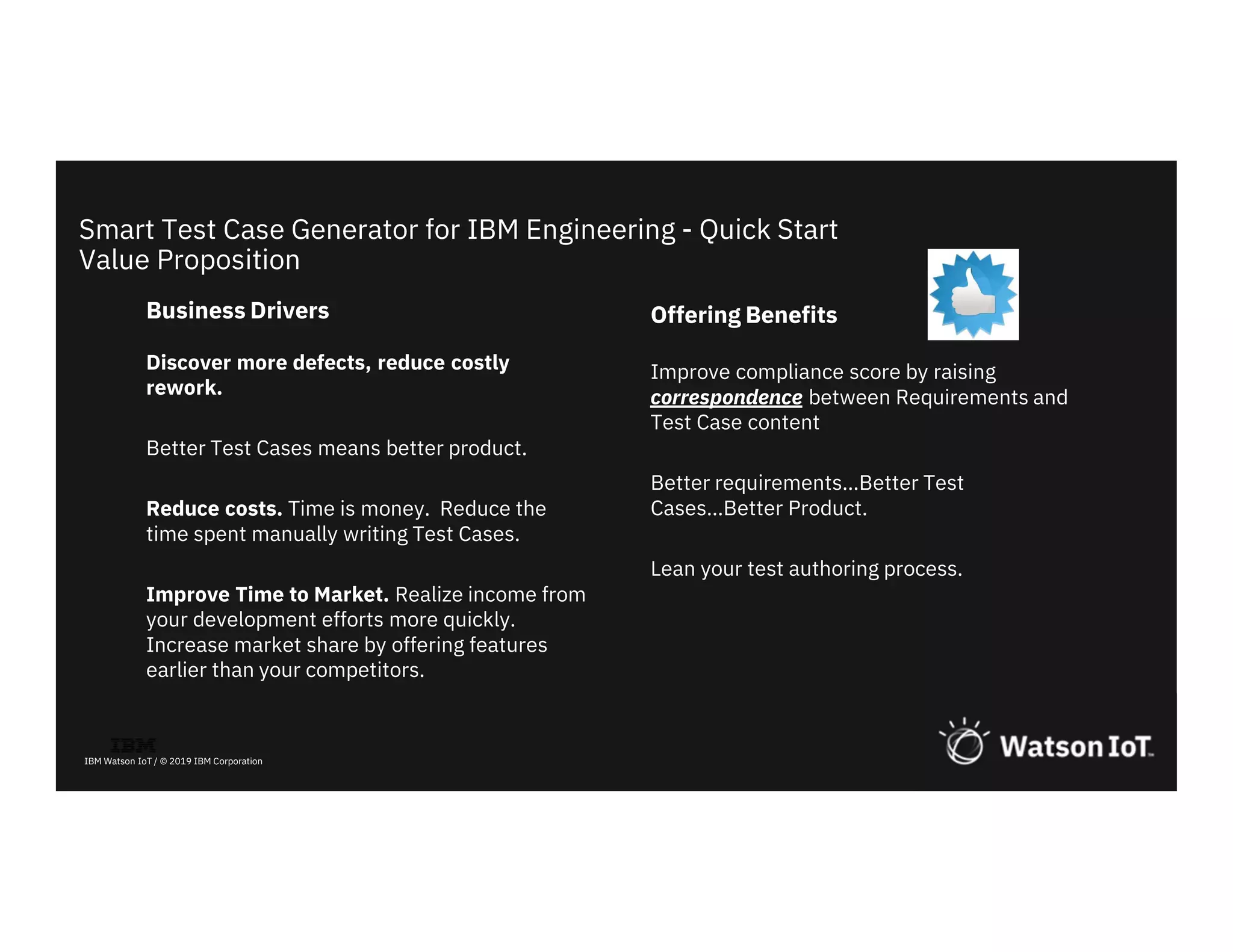 32
IBM Watson IoT / © 2019 IBM Corporation
Business Drivers
Discover more defects, reduce costly
rework.
Better Test Cases means better product.
Reduce costs. Time is money. Reduce the
time spent manually writing Test Cases.
Improve Time to Market. Realize income from
your development efforts more quickly.
Increase market share by offering features
earlier than your competitors.
Smart Test Case Generator for IBM Engineering - Quick Start
Value Proposition
Offering Benefits
Improve compliance score by raising
correspondence between Requirements and
Test Case content
Better requirements…Better Test
Cases…Better Product.
Lean your test authoring process.
 