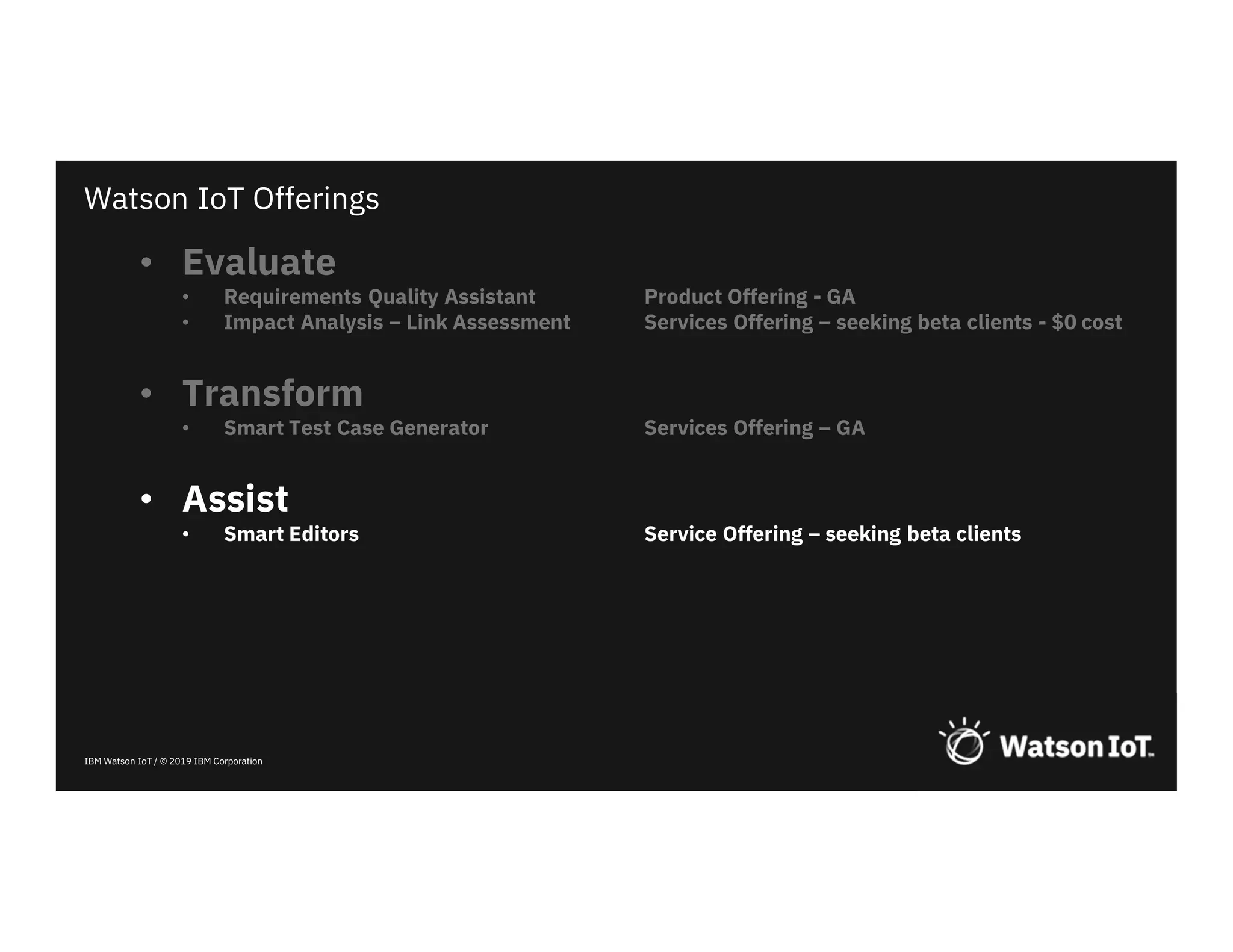 IBM Watson IoT / © 2019 IBM Corporation
• Evaluate
• Requirements Quality Assistant Product Offering - GA
• Impact Analysis – Link Assessment Services Offering – seeking beta clients - $0 cost
• Transform
• Smart Test Case Generator Services Offering – GA
• Assist
• Smart Editors Service Offering – seeking beta clients
Watson IoT Offerings
 