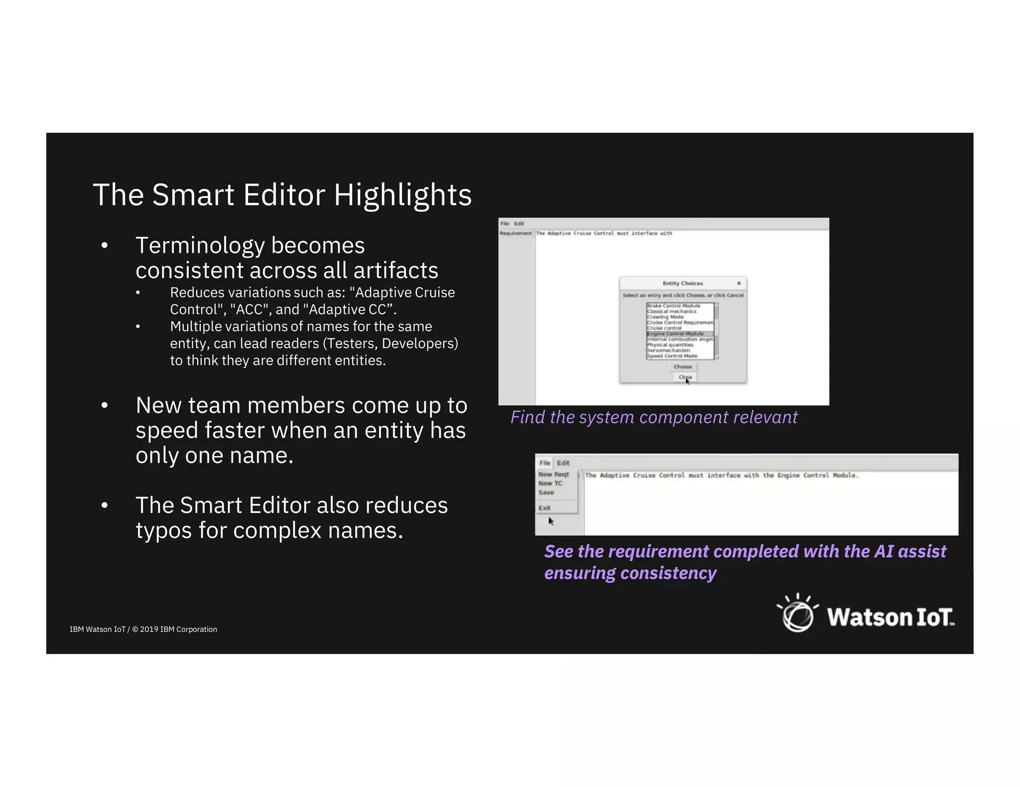 IBM Watson IoT / © 2019 IBM Corporation
The Smart Editor Highlights
Find the system component relevant
See the requirement completed with the AI assist
ensuring consistency
• Terminology becomes
consistent across all artifacts
• Reduces variations such as: "Adaptive Cruise
Control", "ACC", and "Adaptive CC”.
• Multiple variations of names for the same
entity, can lead readers (Testers, Developers)
to think they are different entities.
• New team members come up to
speed faster when an entity has
only one name.
• The Smart Editor also reduces
typos for complex names.
 