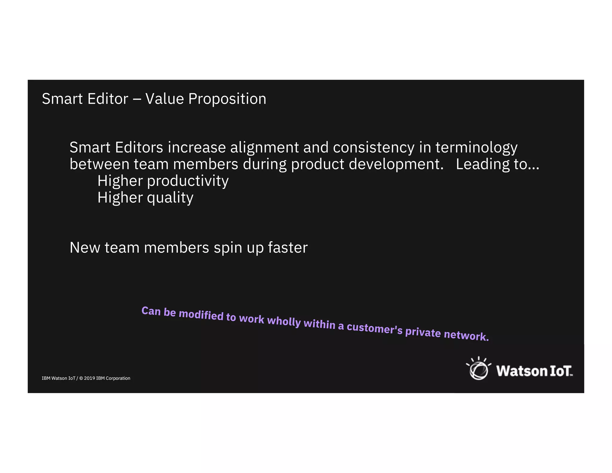IBM Watson IoT / © 2019 IBM CorporationIBM Watson IoT / © 2019 IBM Corporation
Smart Editors increase alignment and consistency in terminology
between team members during product development. Leading to…
Higher productivity
Higher quality
New team members spin up faster
Smart Editor – Value Proposition
 
