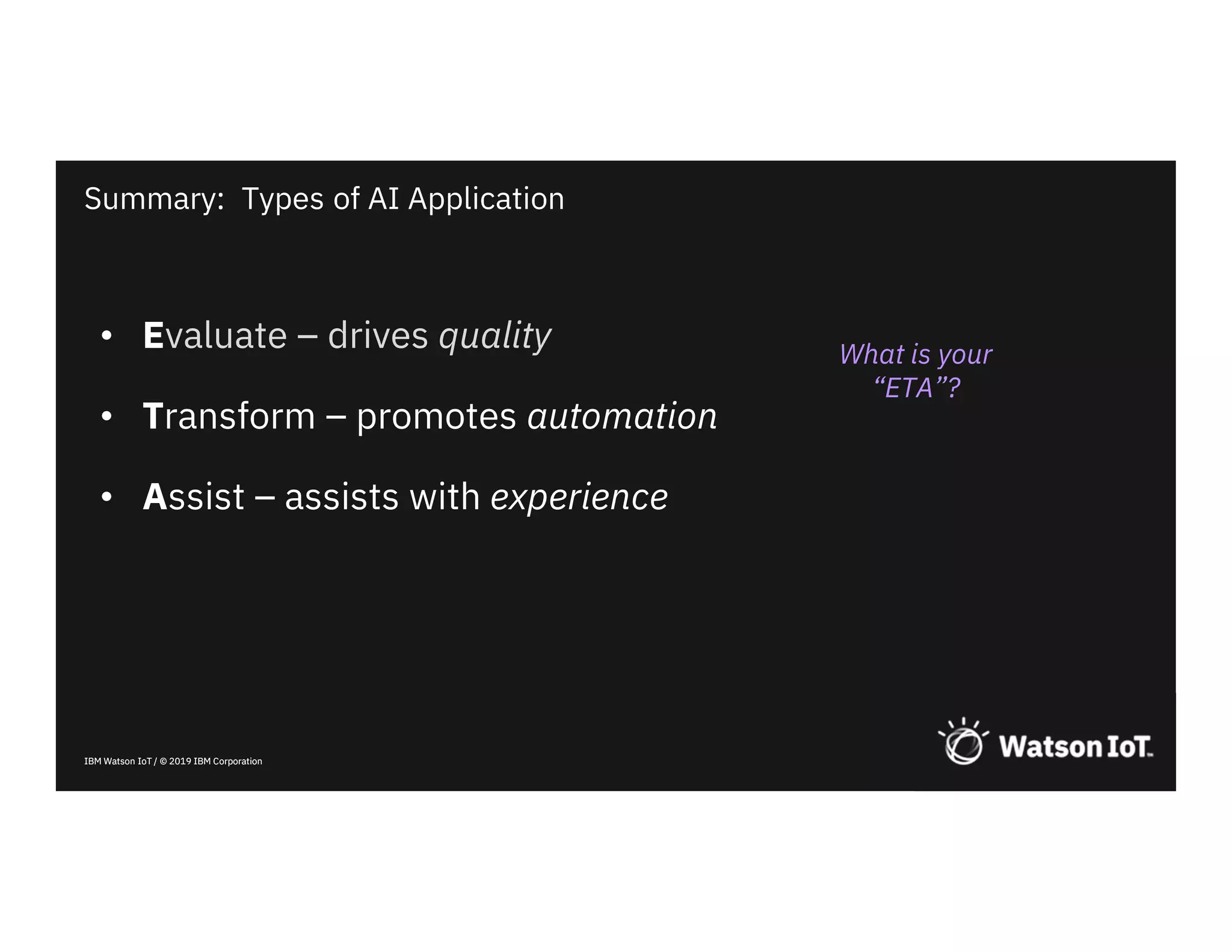 IBM Watson IoT / © 2019 IBM CorporationIBM Watson IoT / © 2019 IBM Corporation
• Evaluate – drives quality
• Transform – promotes automation
• Assist – assists with experience
Summary: Types of AI Application
What is your
“ETA”?
 