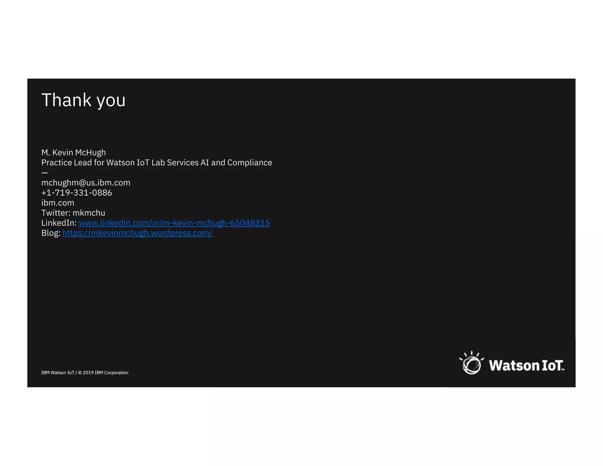 IBM Watson IoT / © 2019 IBM Corporation
Thank you
IBM Watson IoT / © 2019 IBM Corporation
M. Kevin McHugh
Practice Lead for Watson IoT Lab Services AI and Compliance
—
mchughm@us.ibm.com
+1-719-331-0886
ibm.com
Twitter: mkmchu
LinkedIn: www.linkedin.com/in/m-kevin-mchugh-65048315
Blog: https://mkevinmchugh.wordpress.com/
 