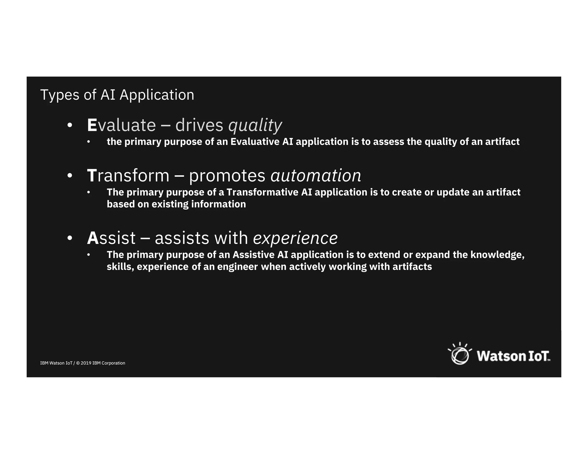 IBM Watson IoT / © 2019 IBM CorporationIBM Watson IoT / © 2019 IBM Corporation
• Evaluate – drives quality
• the primary purpose of an Evaluative AI application is to assess the quality of an artifact
• Transform – promotes automation
• The primary purpose of a Transformative AI application is to create or update an artifact
based on existing information
• Assist – assists with experience
• The primary purpose of an Assistive AI application is to extend or expand the knowledge,
skills, experience of an engineer when actively working with artifacts
Types of AI Application
 