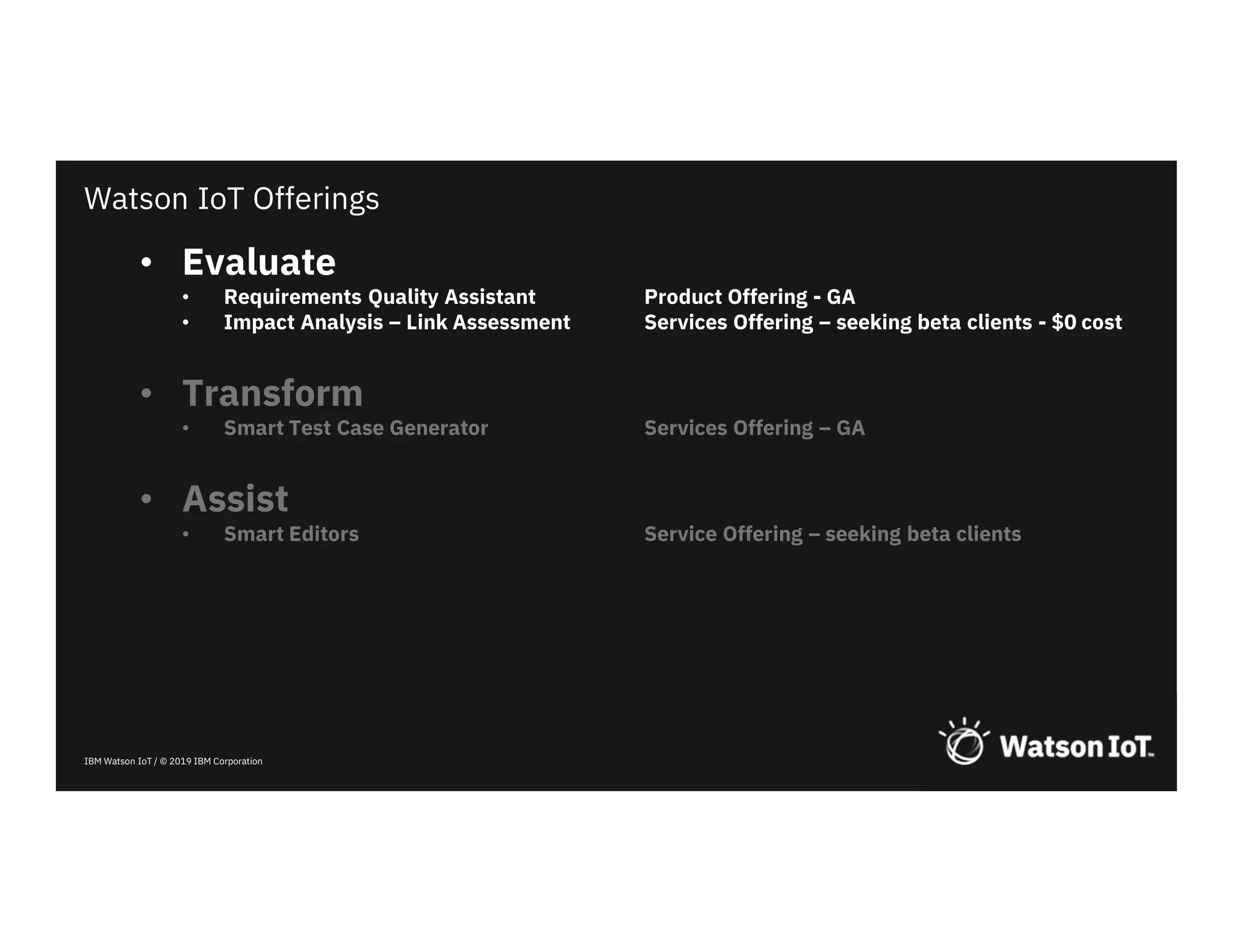 IBM Watson IoT / © 2019 IBM Corporation
• Evaluate
• Requirements Quality Assistant Product Offering - GA
• Impact Analysis – Link Assessment Services Offering – seeking beta clients - $0 cost
• Transform
• Smart Test Case Generator Services Offering – GA
• Assist
• Smart Editors Service Offering – seeking beta clients
Watson IoT Offerings
 