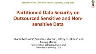 Partitioned Data Security on
Outsourced Sensitive and Non-
sensitive Data
Sharad Mehrotra1, Shantanu Sharma1, Jeffrey D. Ullman2, and
Anurag Mishra1
1University of California, Irvine, USA
2Stanford University, USA
IEEE International Conference on Data Engineering (ICDE), 2019.
 
