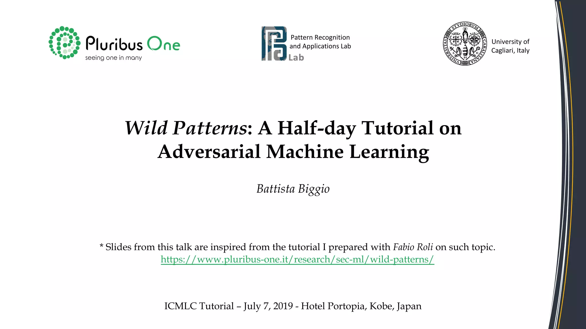 Wild Patterns: A Half-day Tutorial on
Adversarial Machine Learning
Battista Biggio
Pattern Recognition
and Applications Lab
University of
Cagliari, Italy
ICMLC Tutorial – July 7, 2019 - Hotel Portopia, Kobe, Japan
* Slides from this talk are inspired from the tutorial I prepared with Fabio Roli on such topic.
https://www.pluribus-one.it/research/sec-ml/wild-patterns/
 