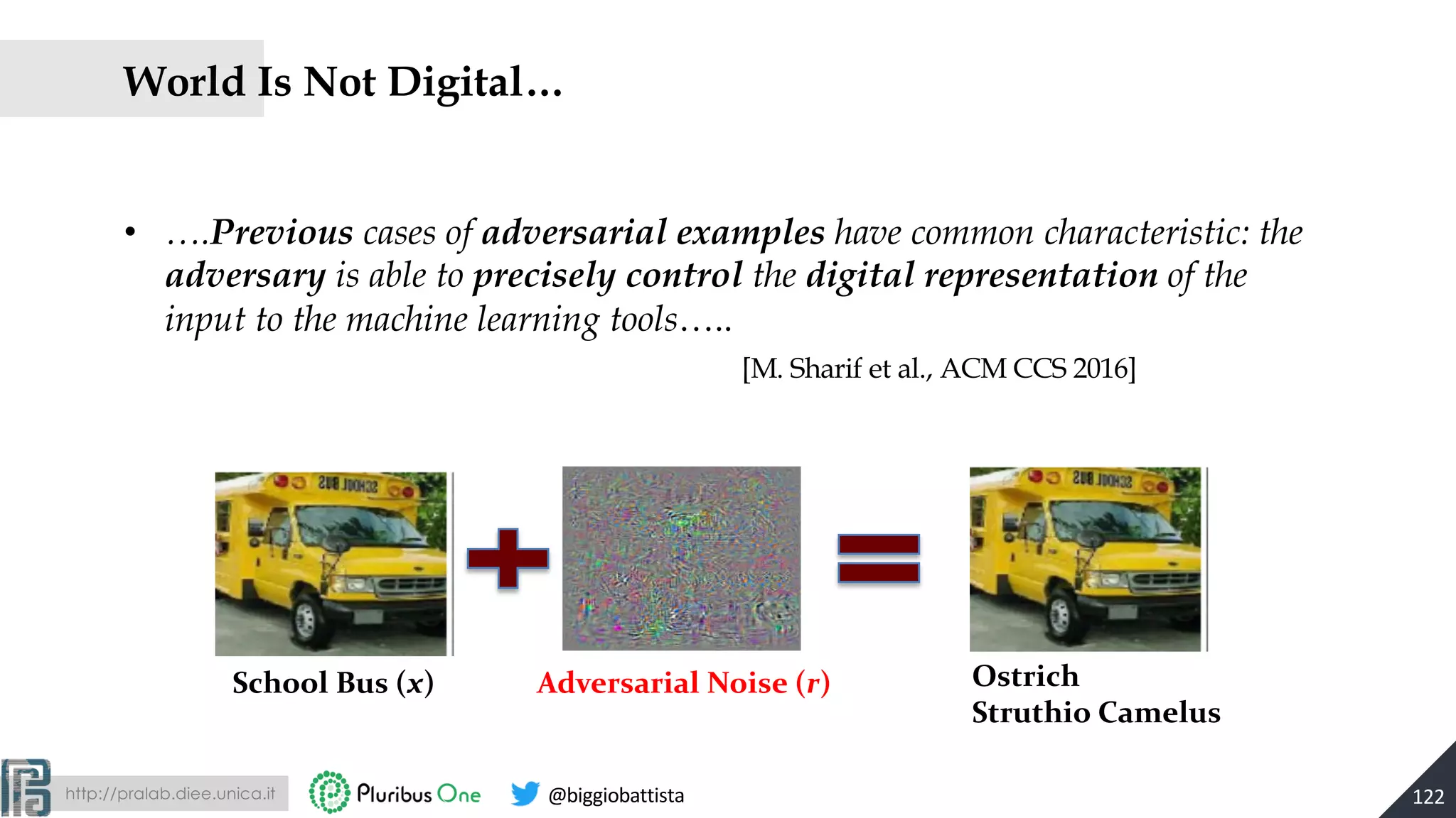 http://pralab.diee.unica.it @biggiobattista
World Is Not Digital…
• ….Previous cases of adversarial examples have common characteristic: the
adversary is able to precisely control the digital representation of the
input to the machine learning tools…..
122
[M. Sharif et al., ACM CCS 2016]
School Bus (x) Ostrich
Struthio Camelus
Adversarial Noise (r)
 