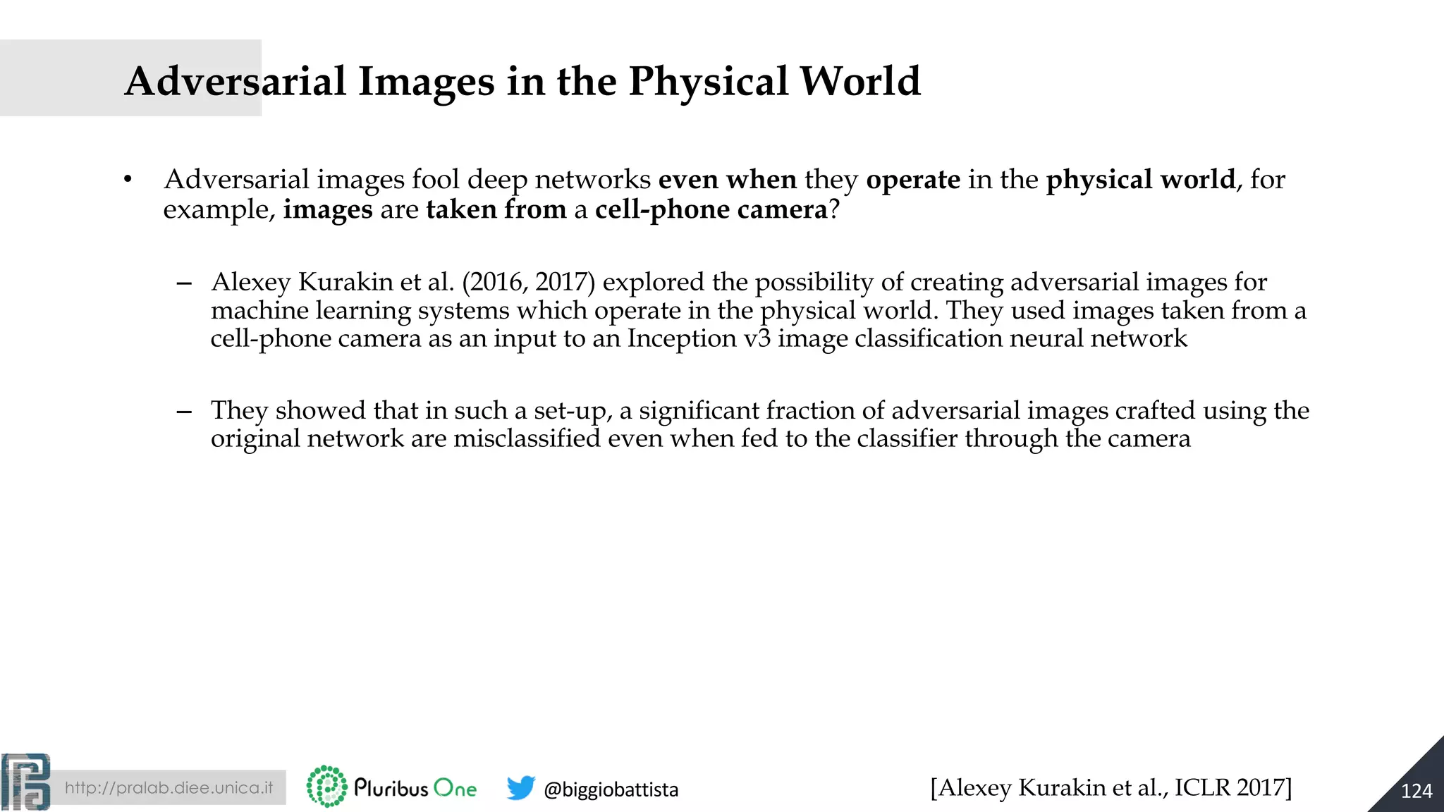 http://pralab.diee.unica.it @biggiobattista
• Adversarial images fool deep networks even when they operate in the physical world, for
example, images are taken from a cell-phone camera?
– Alexey Kurakin et al. (2016, 2017) explored the possibility of creating adversarial images for
machine learning systems which operate in the physical world. They used images taken from a
cell-phone camera as an input to an Inception v3 image classification neural network
– They showed that in such a set-up, a significant fraction of adversarial images crafted using the
original network are misclassified even when fed to the classifier through the camera
[Alexey Kurakin et al., ICLR 2017]
Adversarial Images in the Physical World
124
 