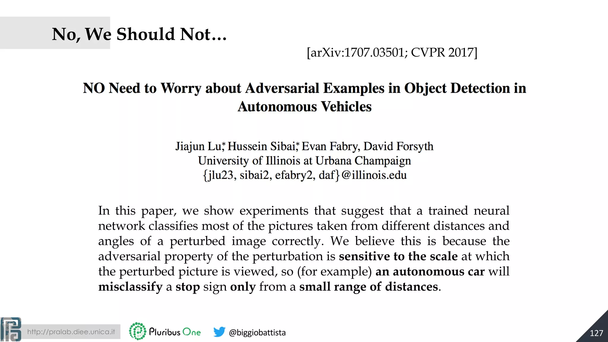 http://pralab.diee.unica.it @biggiobattista
No, We Should Not…
127
In this paper, we show experiments that suggest that a trained neural
network classifies most of the pictures taken from different distances and
angles of a perturbed image correctly. We believe this is because the
adversarial property of the perturbation is sensitive to the scale at which
the perturbed picture is viewed, so (for example) an autonomous car will
misclassify a stop sign only from a small range of distances.
[arXiv:1707.03501; CVPR 2017]
 