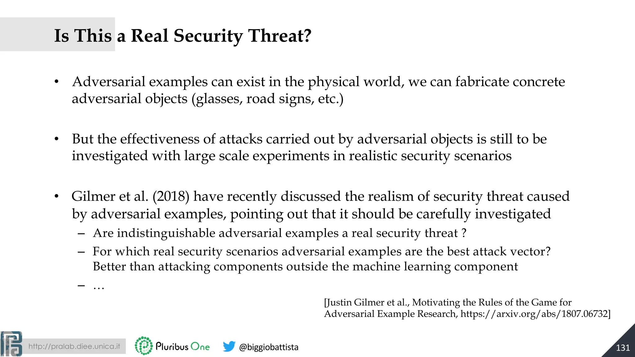 http://pralab.diee.unica.it @biggiobattista
• Adversarial examples can exist in the physical world, we can fabricate concrete
adversarial objects (glasses, road signs, etc.)
• But the effectiveness of attacks carried out by adversarial objects is still to be
investigated with large scale experiments in realistic security scenarios
• Gilmer et al. (2018) have recently discussed the realism of security threat caused
by adversarial examples, pointing out that it should be carefully investigated
– Are indistinguishable adversarial examples a real security threat ?
– For which real security scenarios adversarial examples are the best attack vector?
Better than attacking components outside the machine learning component
– …
131
Is This a Real Security Threat?
[Justin Gilmer et al., Motivating the Rules of the Game for
Adversarial Example Research, https://arxiv.org/abs/1807.06732]
 
