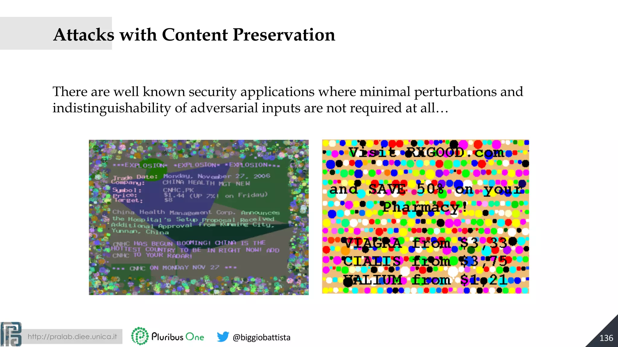 http://pralab.diee.unica.it @biggiobattista
Attacks with Content Preservation
136
There are well known security applications where minimal perturbations and
indistinguishability of adversarial inputs are not required at all…
 