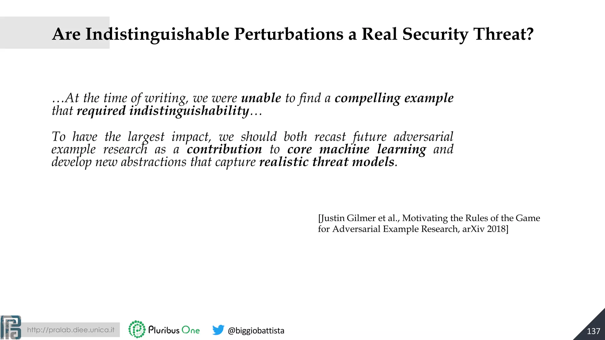 http://pralab.diee.unica.it @biggiobattista
…At the time of writing, we were unable to find a compelling example
that required indistinguishability…
To have the largest impact, we should both recast future adversarial
example research as a contribution to core machine learning and
develop new abstractions that capture realistic threat models.
137
Are Indistinguishable Perturbations a Real Security Threat?
[Justin Gilmer et al., Motivating the Rules of the Game
for Adversarial Example Research, arXiv 2018]
 