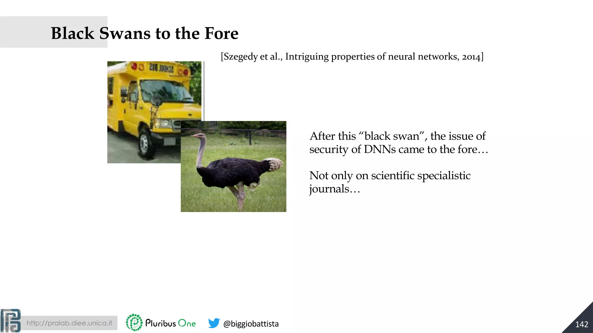 http://pralab.diee.unica.it @biggiobattista
Black Swans to the Fore
142
[Szegedy et al., Intriguing properties of neural networks, 2014]
After this “black swan”, the issue of
security of DNNs came to the fore…
Not only on scientific specialistic
journals…
 