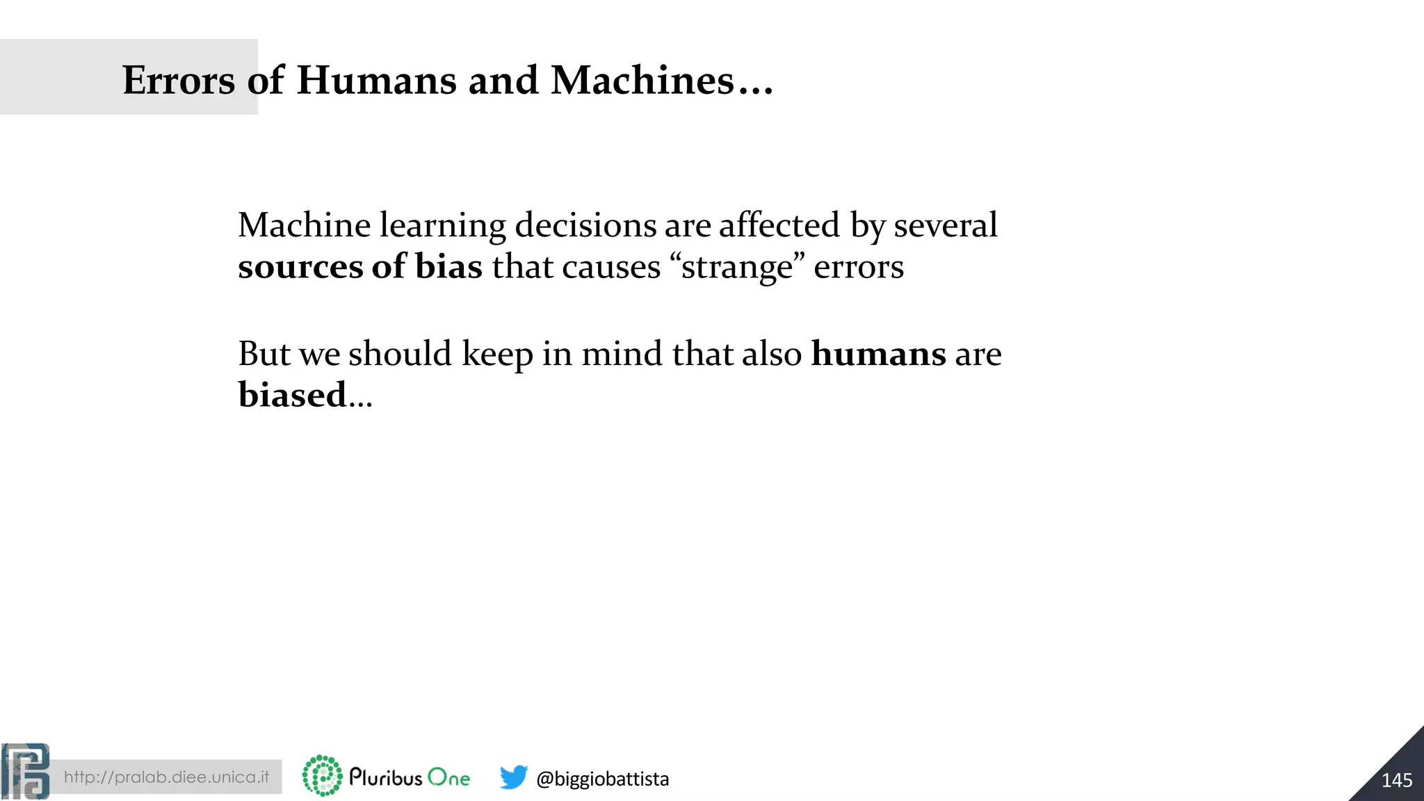 http://pralab.diee.unica.it @biggiobattista
Errors of Humans and Machines…
145
Machine learning decisions are affected by several
sources of bias that causes “strange” errors
But we should keep in mind that also humans are
biased…
 