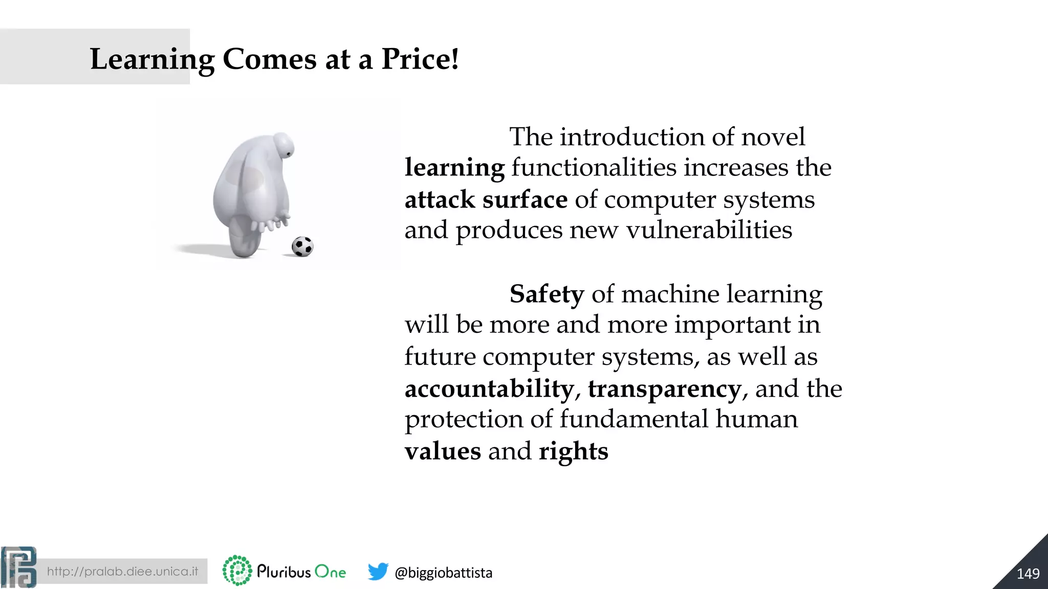 http://pralab.diee.unica.it @biggiobattista
Learning Comes at a Price!
149
The introduction of novel
learning functionalities increases the
attack surface of computer systems
and produces new vulnerabilities
Safety of machine learning
will be more and more important in
future computer systems, as well as
accountability, transparency, and the
protection of fundamental human
values and rights
 