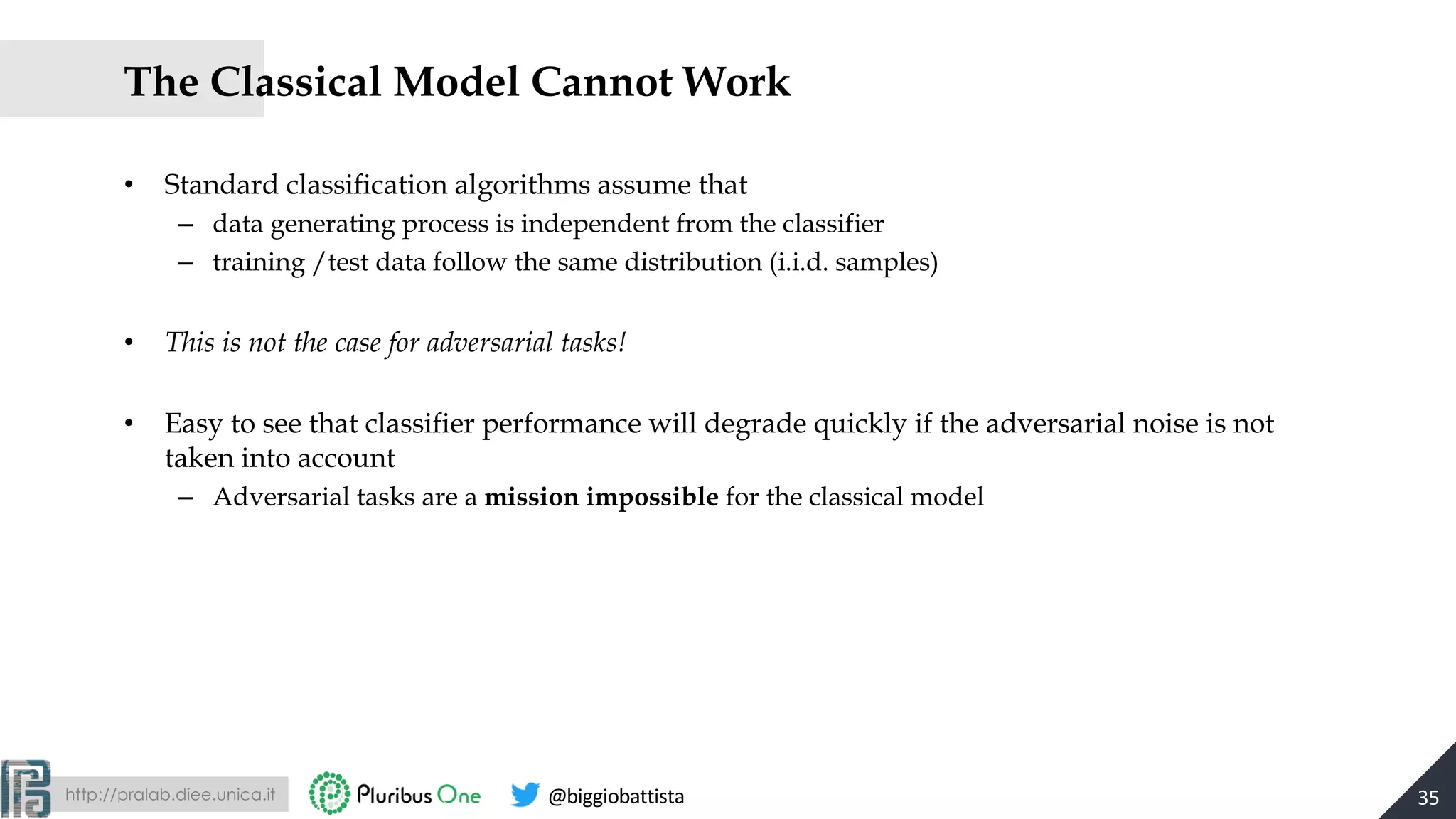 http://pralab.diee.unica.it @biggiobattista
The Classical Model Cannot Work
• Standard classification algorithms assume that
– data generating process is independent from the classifier
– training /test data follow the same distribution (i.i.d. samples)
• This is not the case for adversarial tasks!
• Easy to see that classifier performance will degrade quickly if the adversarial noise is not
taken into account
– Adversarial tasks are a mission impossible for the classical model
35
 