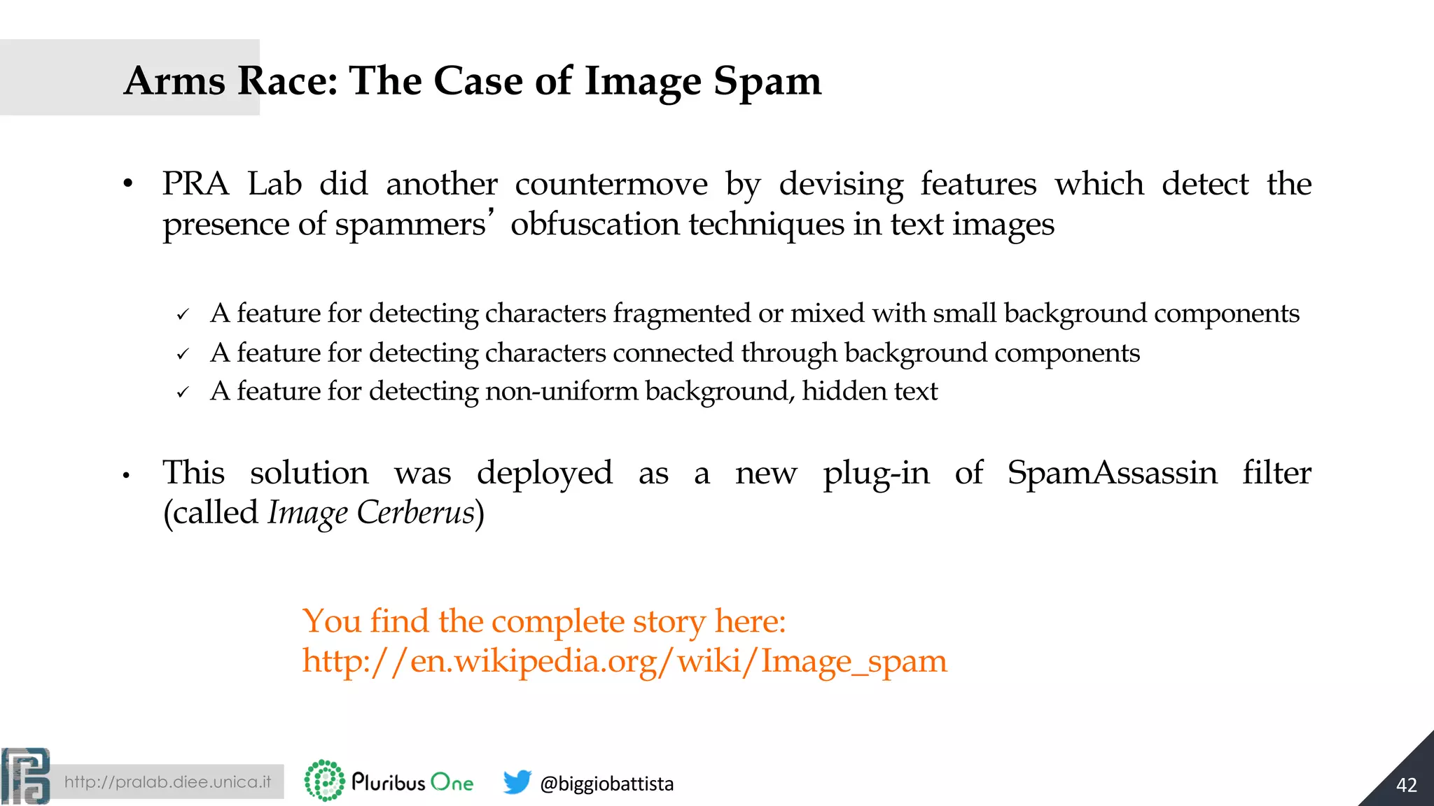 http://pralab.diee.unica.it @biggiobattista
You find the complete story here:
http://en.wikipedia.org/wiki/Image_spam
Arms Race: The Case of Image Spam
• PRA Lab did another countermove by devising features which detect the
presence of spammers obfuscation techniques in text images
ü A feature for detecting characters fragmented or mixed with small background components
ü A feature for detecting characters connected through background components
ü A feature for detecting non-uniform background, hidden text
• This solution was deployed as a new plug-in of SpamAssassin filter
(called Image Cerberus)
42
 