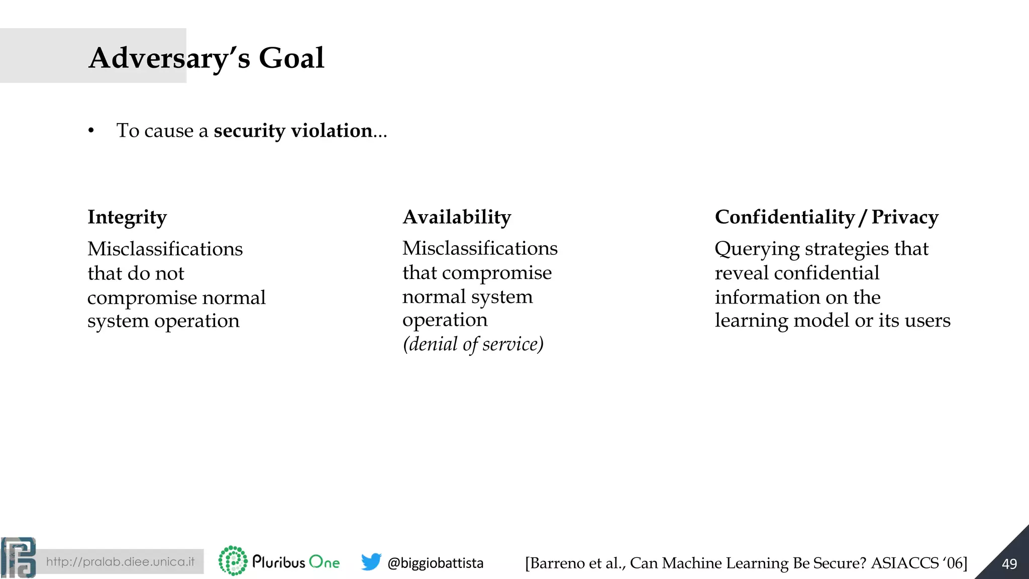 http://pralab.diee.unica.it @biggiobattista
Adversary’s Goal
• To cause a security violation...
49
Misclassifications
that do not
compromise normal
system operation
Integrity
Misclassifications
that compromise
normal system
operation
(denial of service)
Availability
Querying strategies that
reveal confidential
information on the
learning model or its users
Confidentiality / Privacy
[Barreno et al., Can Machine Learning Be Secure? ASIACCS ‘06]
 