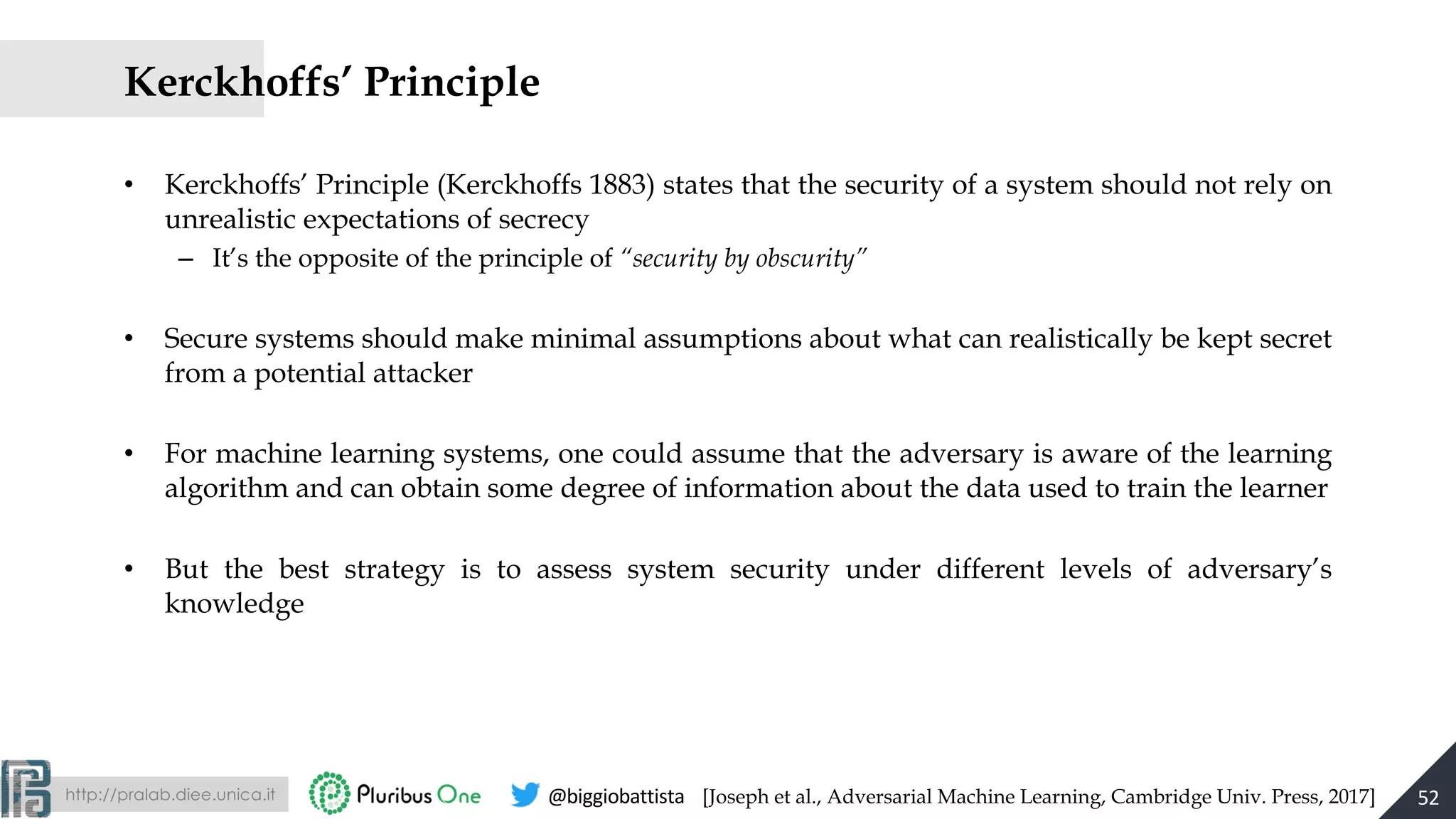 http://pralab.diee.unica.it @biggiobattista
Kerckhoffs’ Principle
• Kerckhoffs’ Principle (Kerckhoffs 1883) states that the security of a system should not rely on
unrealistic expectations of secrecy
– It’s the opposite of the principle of “security by obscurity”
• Secure systems should make minimal assumptions about what can realistically be kept secret
from a potential attacker
• For machine learning systems, one could assume that the adversary is aware of the learning
algorithm and can obtain some degree of information about the data used to train the learner
• But the best strategy is to assess system security under different levels of adversary’s
knowledge
52[Joseph et al., Adversarial Machine Learning, Cambridge Univ. Press, 2017]
 