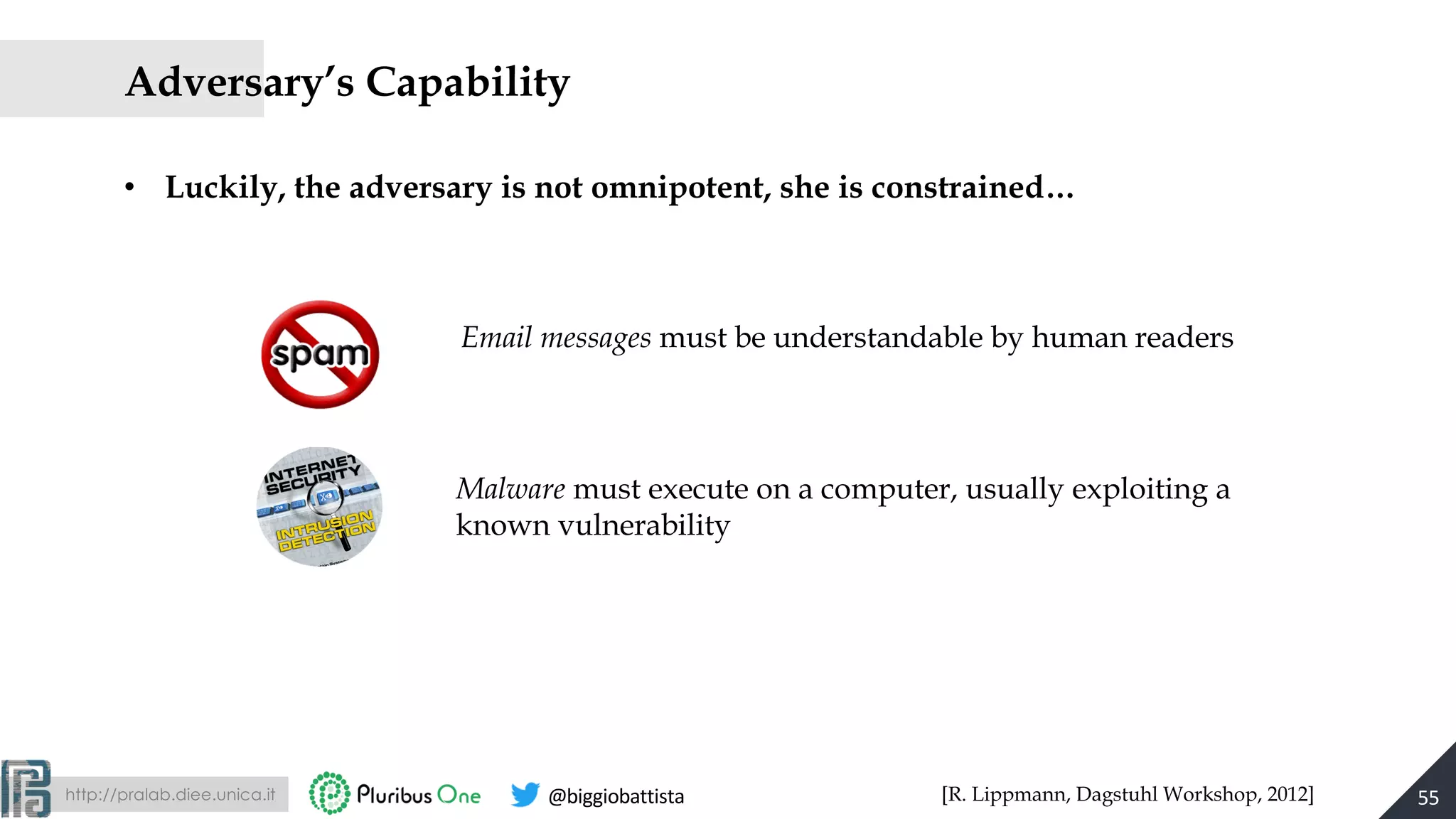 http://pralab.diee.unica.it @biggiobattista
Adversary’s Capability
• Luckily, the adversary is not omnipotent, she is constrained…
55[R. Lippmann, Dagstuhl Workshop, 2012]
Email messages must be understandable by human readers
Malware must execute on a computer, usually exploiting a
known vulnerability
 