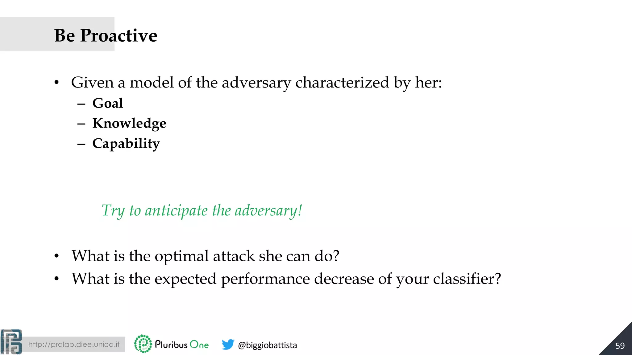 http://pralab.diee.unica.it @biggiobattista
Be Proactive
• Given a model of the adversary characterized by her:
– Goal
– Knowledge
– Capability
Try to anticipate the adversary!
• What is the optimal attack she can do?
• What is the expected performance decrease of your classifier?
59
 