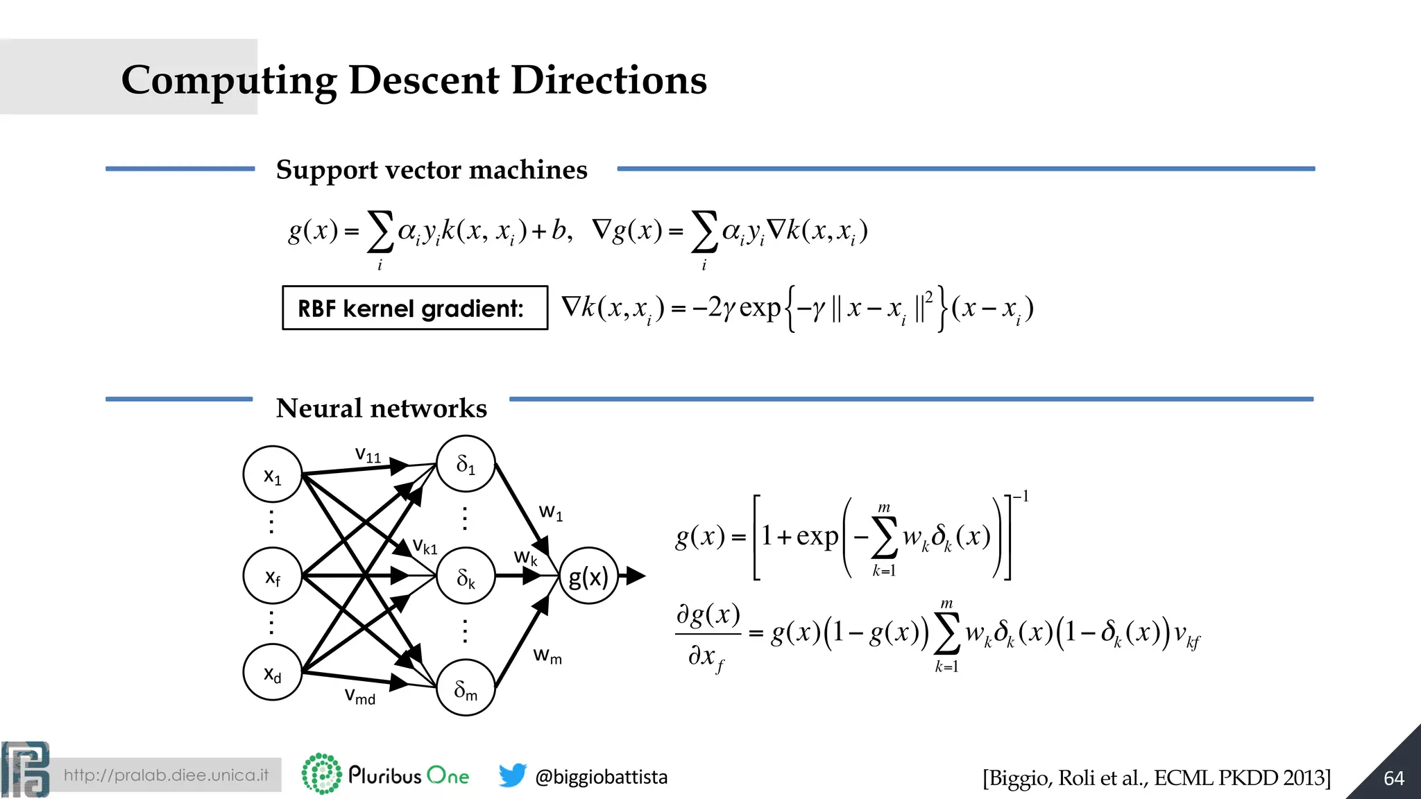 http://pralab.diee.unica.it @biggiobattista
Computing Descent Directions
Support vector machines
Neural networks
x1
xd
d1
dk
dm
xf g(x)
w1
wk
wm
v11
vmd
vk1
……
……
g(x) = αi yik(x,
i
∑ xi )+ b, ∇g(x) = αi yi∇k(x, xi )
i
∑
g(x) = 1+exp − wkδk (x)
k=1
m
∑
#
$
%
&
'
(
)
*
+
,
-
.
−1
∂g(x)
∂xf
= g(x) 1− g(x)( ) wkδk (x) 1−δk (x)( )vkf
k=1
m
∑
RBF kernel gradient: ∇k(x,xi
) = −2γ exp −γ || x − xi
||2
{ }(x − xi
)
[Biggio, Roli et al., ECML PKDD 2013] 64
 