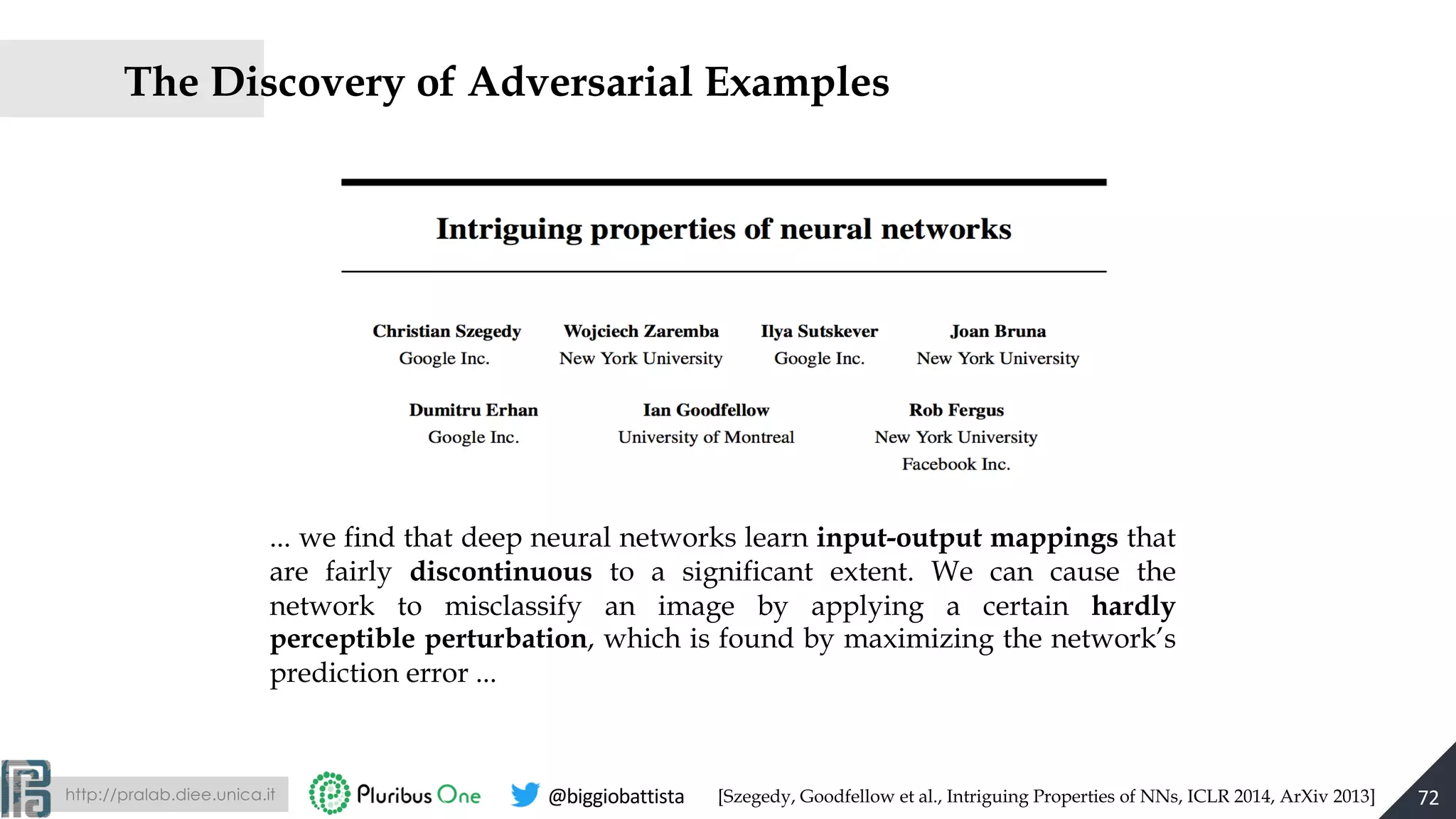 http://pralab.diee.unica.it @biggiobattista
The Discovery of Adversarial Examples
72
... we find that deep neural networks learn input-output mappings that
are fairly discontinuous to a significant extent. We can cause the
network to misclassify an image by applying a certain hardly
perceptible perturbation, which is found by maximizing the network’s
prediction error ...
[Szegedy, Goodfellow et al., Intriguing Properties of NNs, ICLR 2014, ArXiv 2013]
 