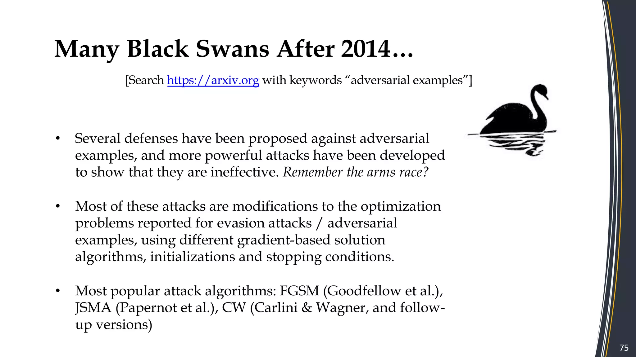 Many Black Swans After 2014…
[Search https://arxiv.org with keywords “adversarial examples”]
75
• Several defenses have been proposed against adversarial
examples, and more powerful attacks have been developed
to show that they are ineffective. Remember the arms race?
• Most of these attacks are modifications to the optimization
problems reported for evasion attacks / adversarial
examples, using different gradient-based solution
algorithms, initializations and stopping conditions.
• Most popular attack algorithms: FGSM (Goodfellow et al.),
JSMA (Papernot et al.), CW (Carlini & Wagner, and follow-
up versions)
 
