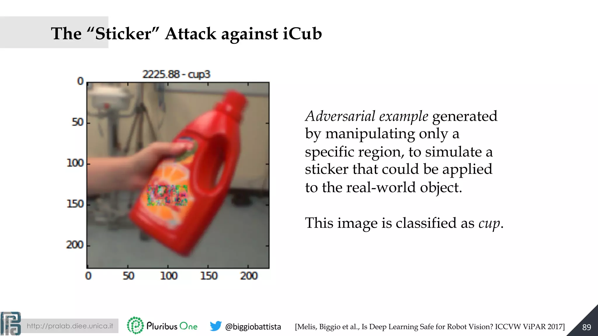 http://pralab.diee.unica.it @biggiobattista
The “Sticker” Attack against iCub
Adversarial example generated
by manipulating only a
specific region, to simulate a
sticker that could be applied
to the real-world object.
This image is classified as cup.
89[Melis, Biggio et al., Is Deep Learning Safe for Robot Vision? ICCVW ViPAR 2017]
 