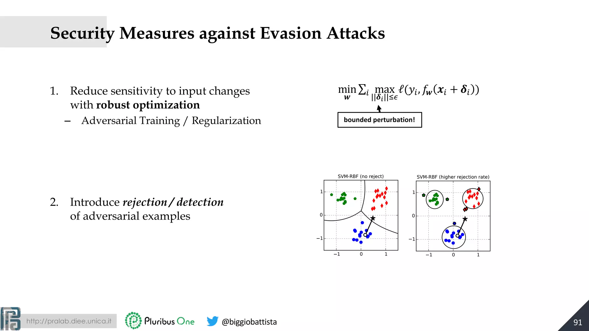 http://pralab.diee.unica.it @biggiobattista
Security Measures against Evasion Attacks
1. Reduce sensitivity to input changes
with robust optimization
– Adversarial Training / Regularization
2. Introduce rejection / detection
of adversarial examples
91
min
$
∑& max
||*+||,-
ℓ(0&, 2$ 3& + *& )
bounded perturbation!
1 0 1
1
0
1
SVM-RBF (higher rejection rate)
1 0 1
1
0
1
SVM-RBF (no reject)
 