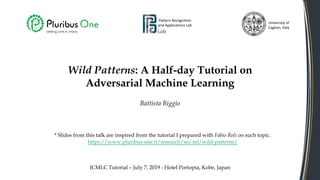 Wild Patterns: A Half-day Tutorial on
Adversarial Machine Learning
Battista Biggio
Pattern Recognition
and Applications Lab
University of
Cagliari, Italy
ICMLC Tutorial – July 7, 2019 - Hotel Portopia, Kobe, Japan
* Slides from this talk are inspired from the tutorial I prepared with Fabio Roli on such topic.
https://www.pluribus-one.it/research/sec-ml/wild-patterns/
 