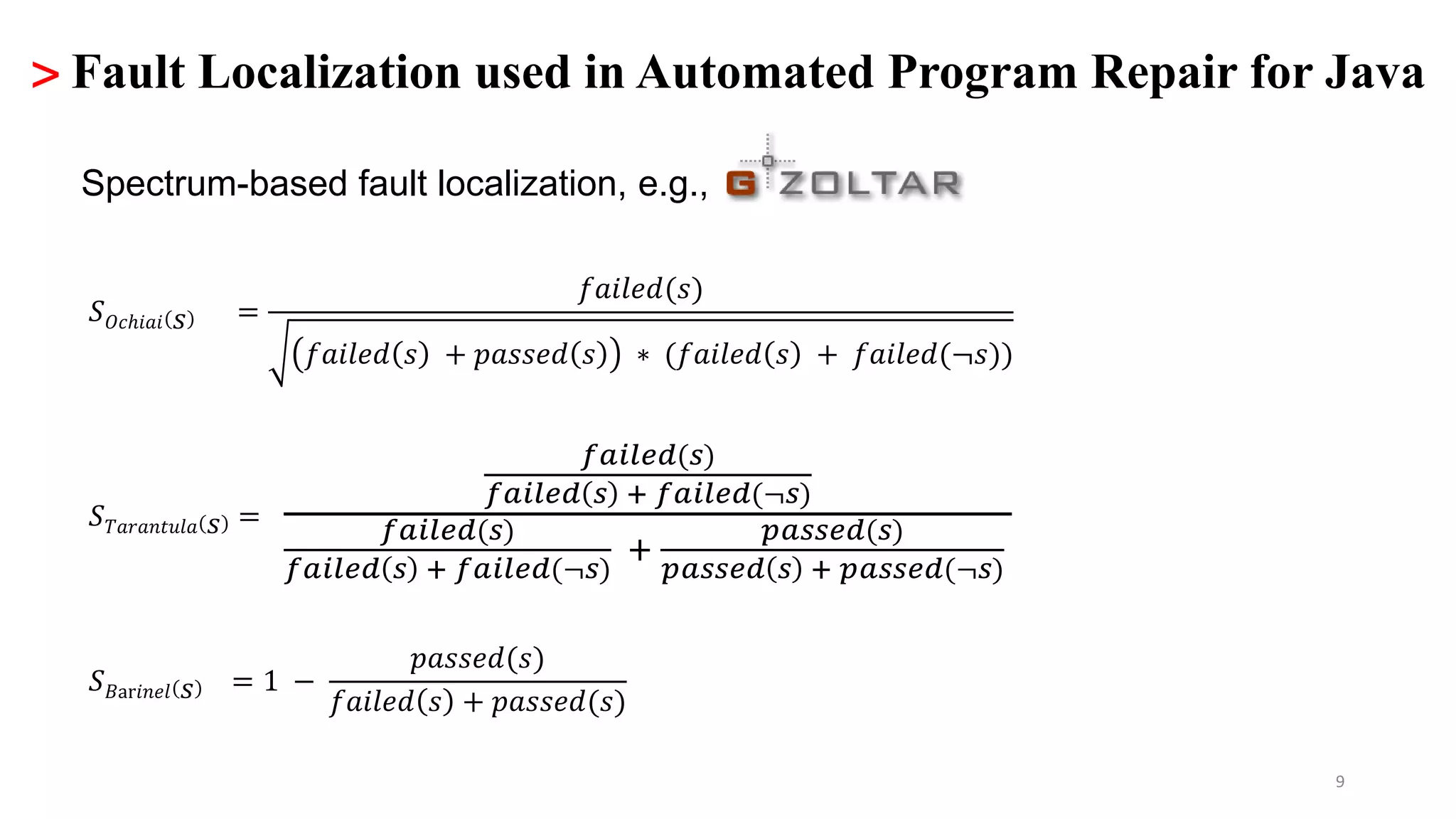 9
>
Spectrum-based fault localization, e.g.,
𝑆 𝑂𝑐ℎ𝑖𝑎𝑖 𝑠 =
𝑓𝑎𝑖𝑙𝑒𝑑(𝑠)
𝑓𝑎𝑖𝑙𝑒𝑑 𝑠 + 𝑝𝑎𝑠𝑠𝑒𝑑 𝑠 ∗ (𝑓𝑎𝑖𝑙𝑒𝑑 𝑠 + 𝑓𝑎𝑖𝑙𝑒𝑑(¬𝑠))
𝑆 𝑇𝑎𝑟𝑎𝑛𝑡𝑢𝑙𝑎 𝑠 =
𝑆 𝐵ar𝑖𝑛𝑒𝑙 𝑠 = 1 −
𝑝𝑎𝑠𝑠𝑒𝑑(𝑠)
𝑓𝑎𝑖𝑙𝑒𝑑 𝑠 + 𝑝𝑎𝑠𝑠𝑒𝑑(𝑠)
𝑓𝑎𝑖𝑙𝑒𝑑(𝑠)
𝑓𝑎𝑖𝑙𝑒𝑑 𝑠 + 𝑓𝑎𝑖𝑙𝑒𝑑(¬𝑠)
𝑓𝑎𝑖𝑙𝑒𝑑(𝑠)
𝑓𝑎𝑖𝑙𝑒𝑑 𝑠 + 𝑓𝑎𝑖𝑙𝑒𝑑(¬𝑠)
+
𝑝𝑎𝑠𝑠𝑒𝑑(𝑠)
𝑝𝑎𝑠𝑠𝑒𝑑 𝑠 + 𝑝𝑎𝑠𝑠𝑒𝑑(¬𝑠)
Fault Localization used in Automated Program Repair for Java
 