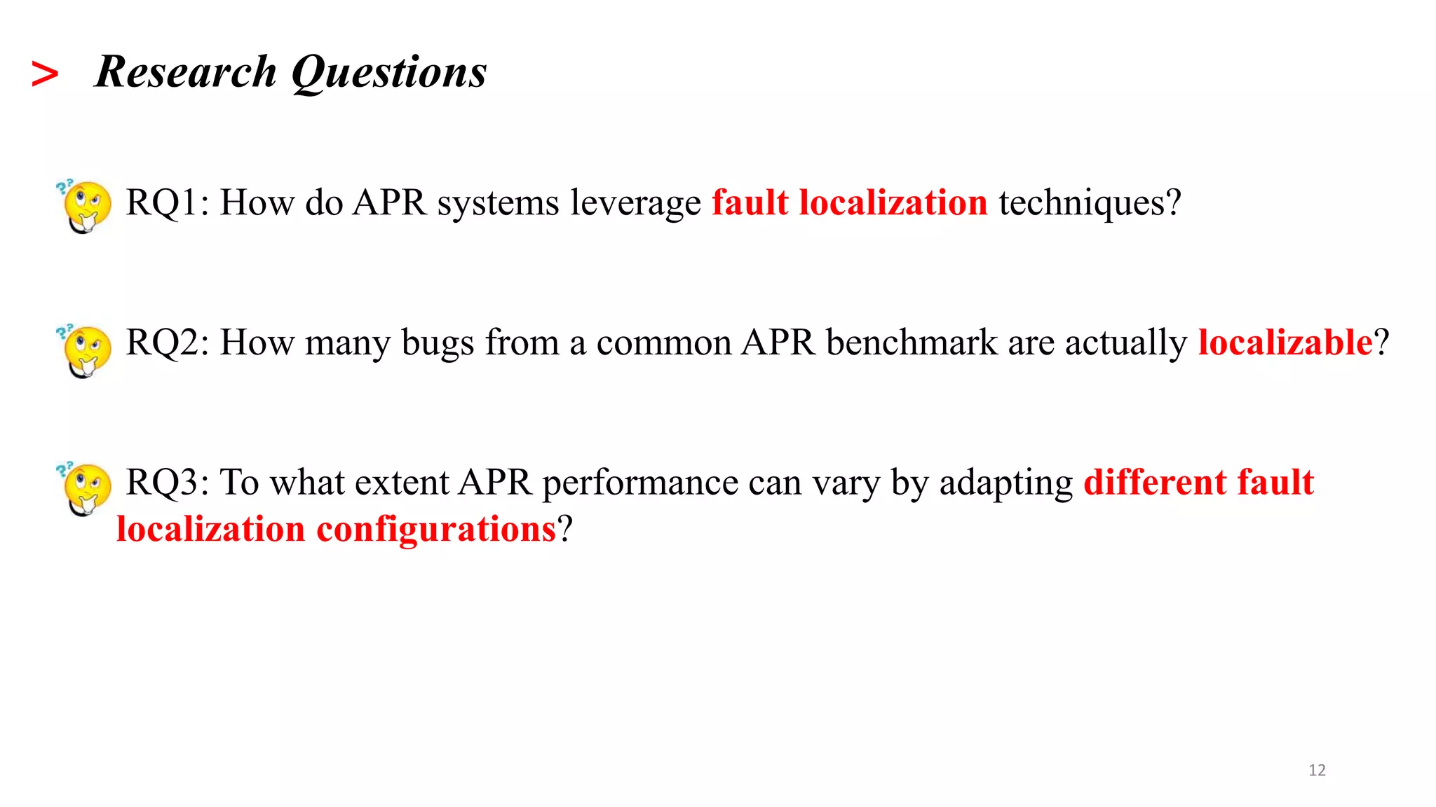 >
12
> Research Questions
• RQ1: How do APR systems leverage fault localization techniques?
• RQ2: How many bugs from a common APR benchmark are actually localizable?
• RQ3: To what extent APR performance can vary by adapting different fault
localization configurations?
 