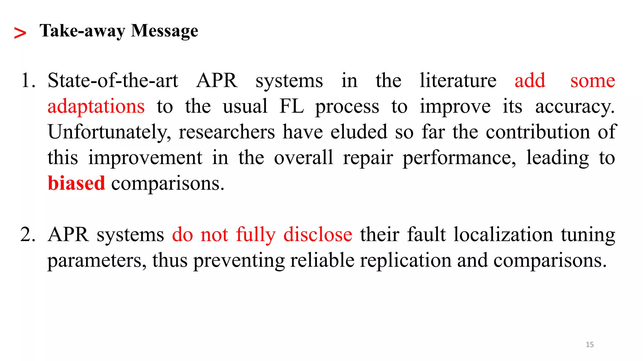 15
1. State-of-the-art APR systems in the literature add some
adaptations to the usual FL process to improve its accuracy.
Unfortunately, researchers have eluded so far the contribution of
this improvement in the overall repair performance, leading to
biased comparisons.
2. APR systems do not fully disclose their fault localization tuning
parameters, thus preventing reliable replication and comparisons.
> Take-away Message
 