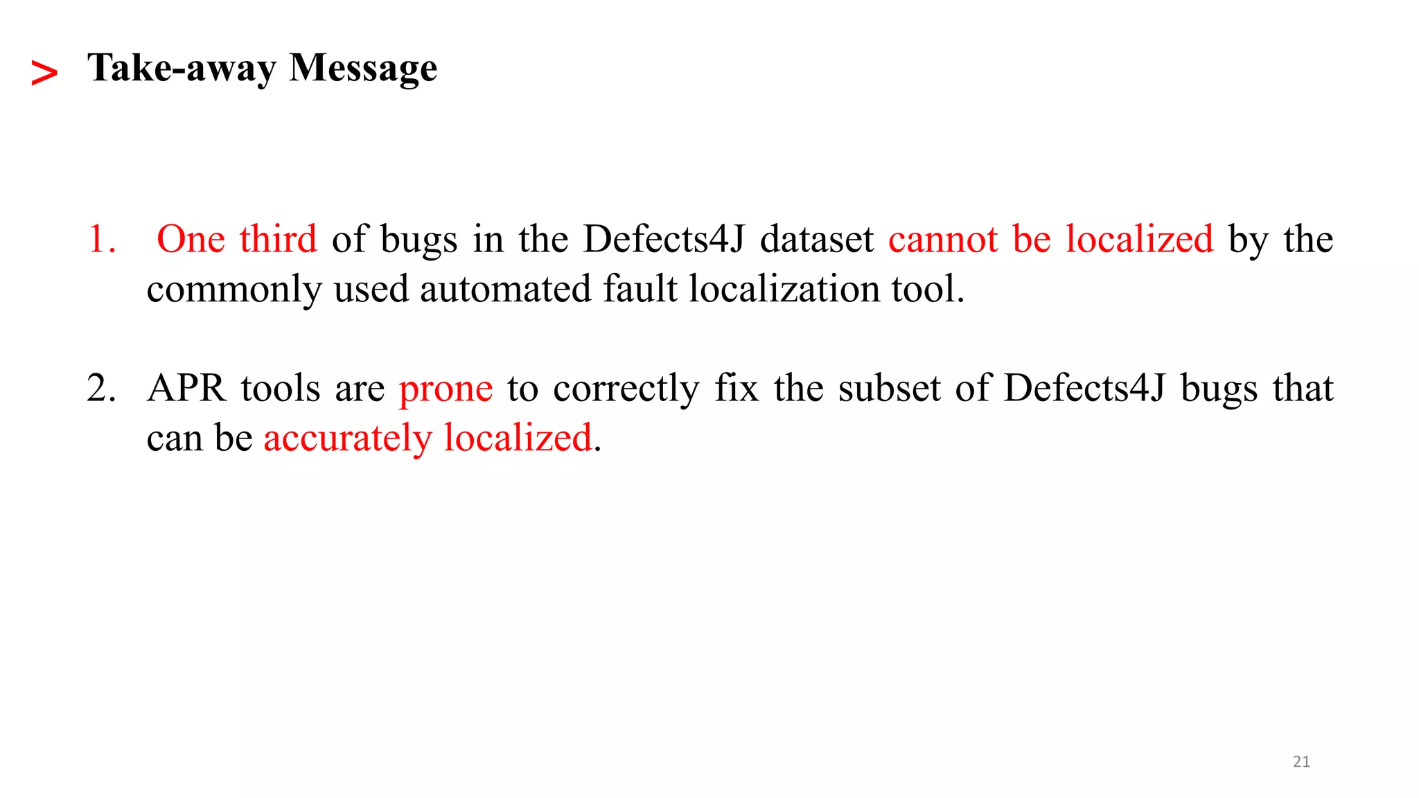 21
1. One third of bugs in the Defects4J dataset cannot be localized by the
commonly used automated fault localization tool.
2. APR tools are prone to correctly fix the subset of Defects4J bugs that
can be accurately localized.
> Take-away Message
 