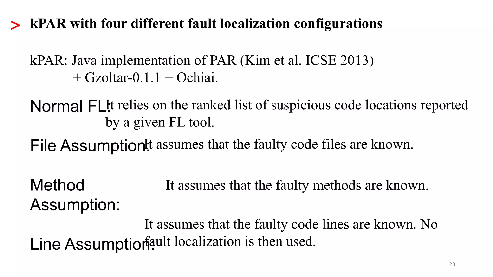 23
> kPAR with four different fault localization configurations
Normal FL:
File Assumption:
Method
Assumption:
Line Assumption:
It relies on the ranked list of suspicious code locations reported
by a given FL tool.
It assumes that the faulty code files are known.
It assumes that the faulty methods are known.
It assumes that the faulty code lines are known. No
fault localization is then used.
kPAR: Java implementation of PAR (Kim et al. ICSE 2013)
+ Gzoltar-0.1.1 + Ochiai.
 