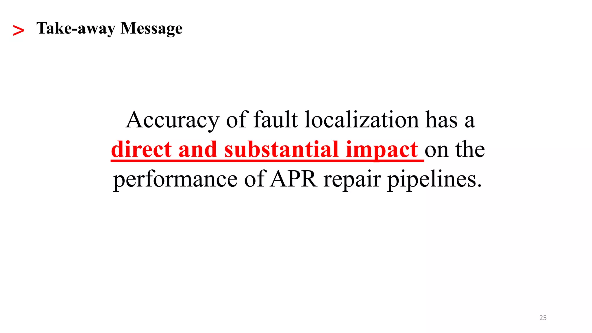 25
> Take-away Message
Accuracy of fault localization has a
direct and substantial impact on the
performance of APR repair pipelines.
 