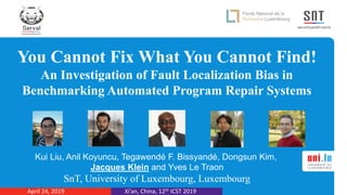You Cannot Fix What You Cannot Find!
An Investigation of Fault Localization Bias in
Benchmarking Automated Program Repair Systems
Kui Liu, Anil Koyuncu, Tegawendé F. Bissyandé, Dongsun Kim,
Jacques Klein and Yves Le Traon
SnT, University of Luxembourg, Luxembourg
Xi’an, China, 12th ICST 2019April 24, 2019
 