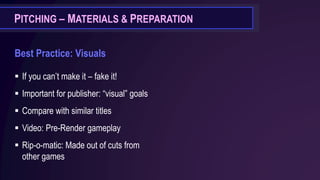 PITCHING – MATERIALS & PREPARATION
Best Practice: Visuals
▪ If you can’t make it – fake it!
▪ Important for publisher: “visual” goals
▪ Compare with similar titles
▪ Video: Pre-Render gameplay
▪ Rip-o-matic: Made out of cuts from
other games
 